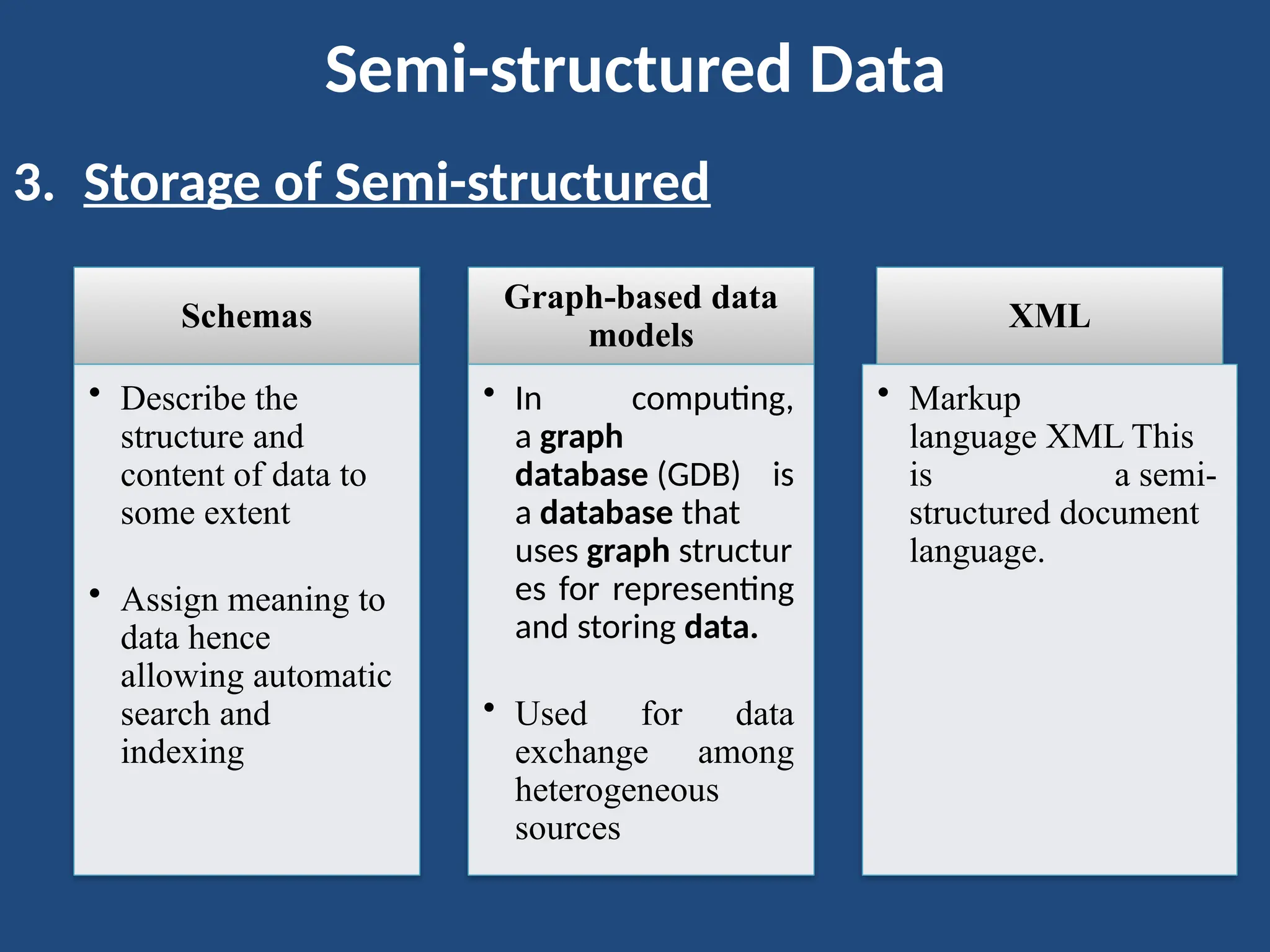 Semi-structured Data
3. Storage of Semi-structured
Schemas
• Describe the
structure and
content of data to
some extent
• Assign meaning to
data hence
allowing automatic
search and
indexing
Graph-based data
models
• In computing,
a graph
database (GDB) is
a database that
uses graph structur
es for representing
and storing data.
• Used for data
exchange among
heterogeneous
sources
XML
• Markup
language XML This
is a semi-
structured document
language.
 