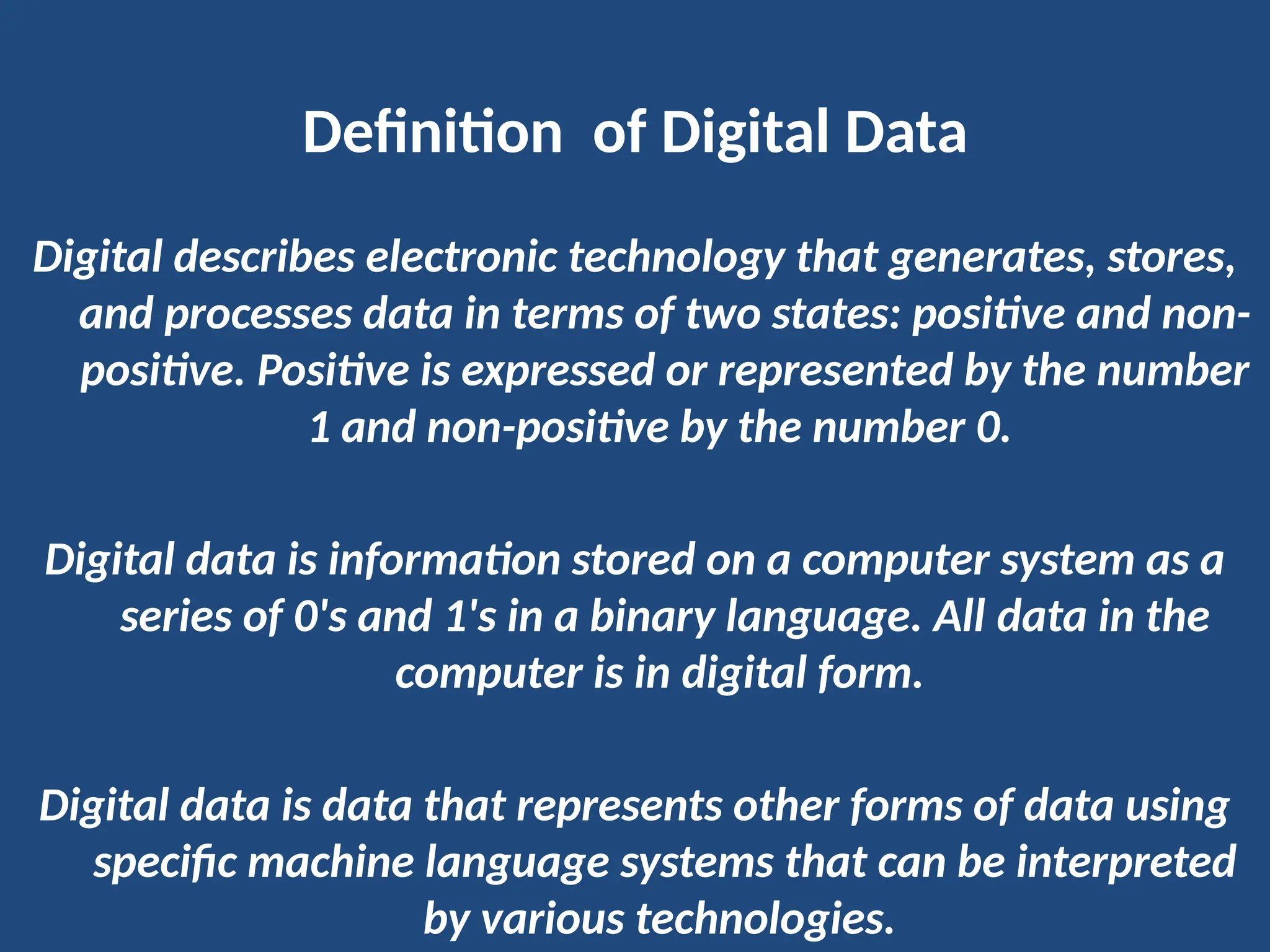 Definition of Digital Data
Digital describes electronic technology that generates, stores,
and processes data in terms of two states: positive and non-
positive. Positive is expressed or represented by the number
1 and non-positive by the number 0.
Digital data is information stored on a computer system as a
series of 0's and 1's in a binary language. All data in the
computer is in digital form.
Digital data is data that represents other forms of data using
specific machine language systems that can be interpreted
by various technologies.
 