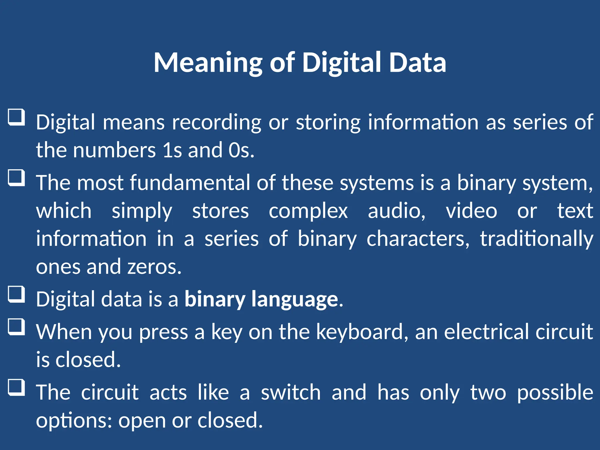 Meaning of Digital Data
 Digital means recording or storing information as series of
the numbers 1s and 0s.
 The most fundamental of these systems is a binary system,
which simply stores complex audio, video or text
information in a series of binary characters, traditionally
ones and zeros.
 Digital data is a binary language.
 When you press a key on the keyboard, an electrical circuit
is closed.
 The circuit acts like a switch and has only two possible
options: open or closed.
 