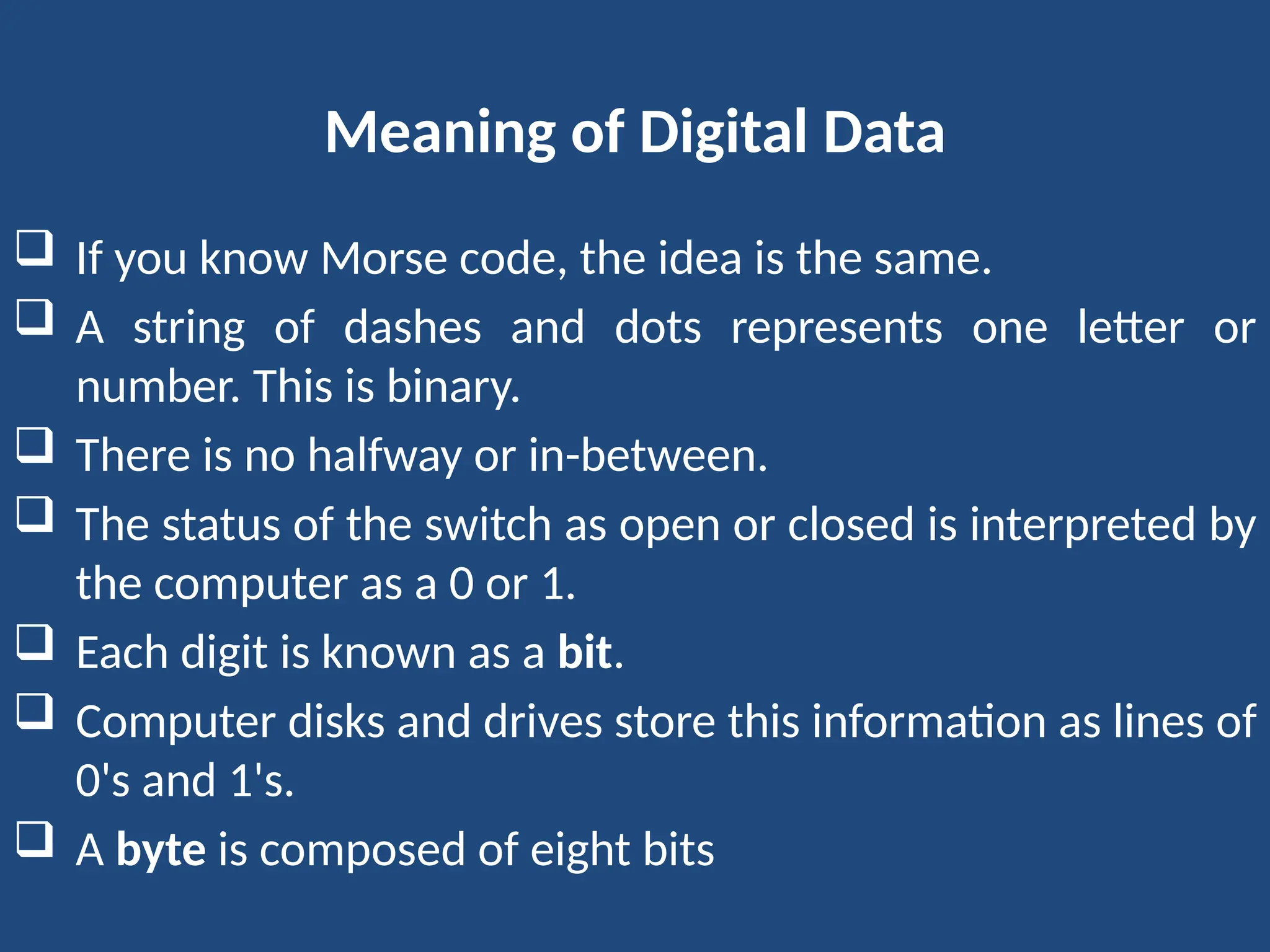Meaning of Digital Data
 If you know Morse code, the idea is the same.
 A string of dashes and dots represents one letter or
number. This is binary.
 There is no halfway or in-between.
 The status of the switch as open or closed is interpreted by
the computer as a 0 or 1.
 Each digit is known as a bit.
 Computer disks and drives store this information as lines of
0's and 1's.
 A byte is composed of eight bits
 