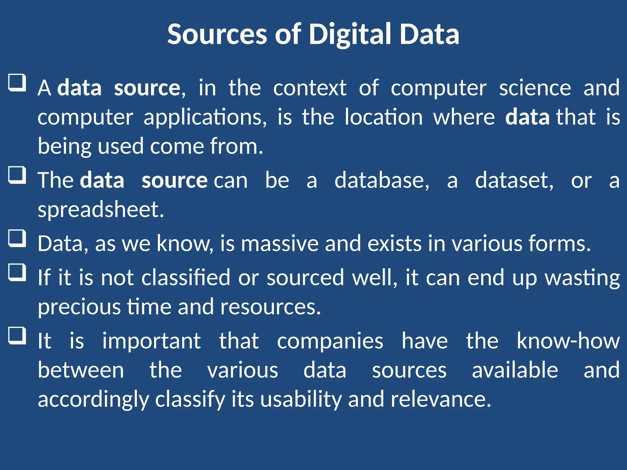 Sources of Digital Data
 A data source, in the context of computer science and
computer applications, is the location where data that is
being used come from.
 The data source can be a database, a dataset, or a
spreadsheet.
 Data, as we know, is massive and exists in various forms.
 If it is not classified or sourced well, it can end up wasting
precious time and resources.
 It is important that companies have the know-how
between the various data sources available and
accordingly classify its usability and relevance.
 