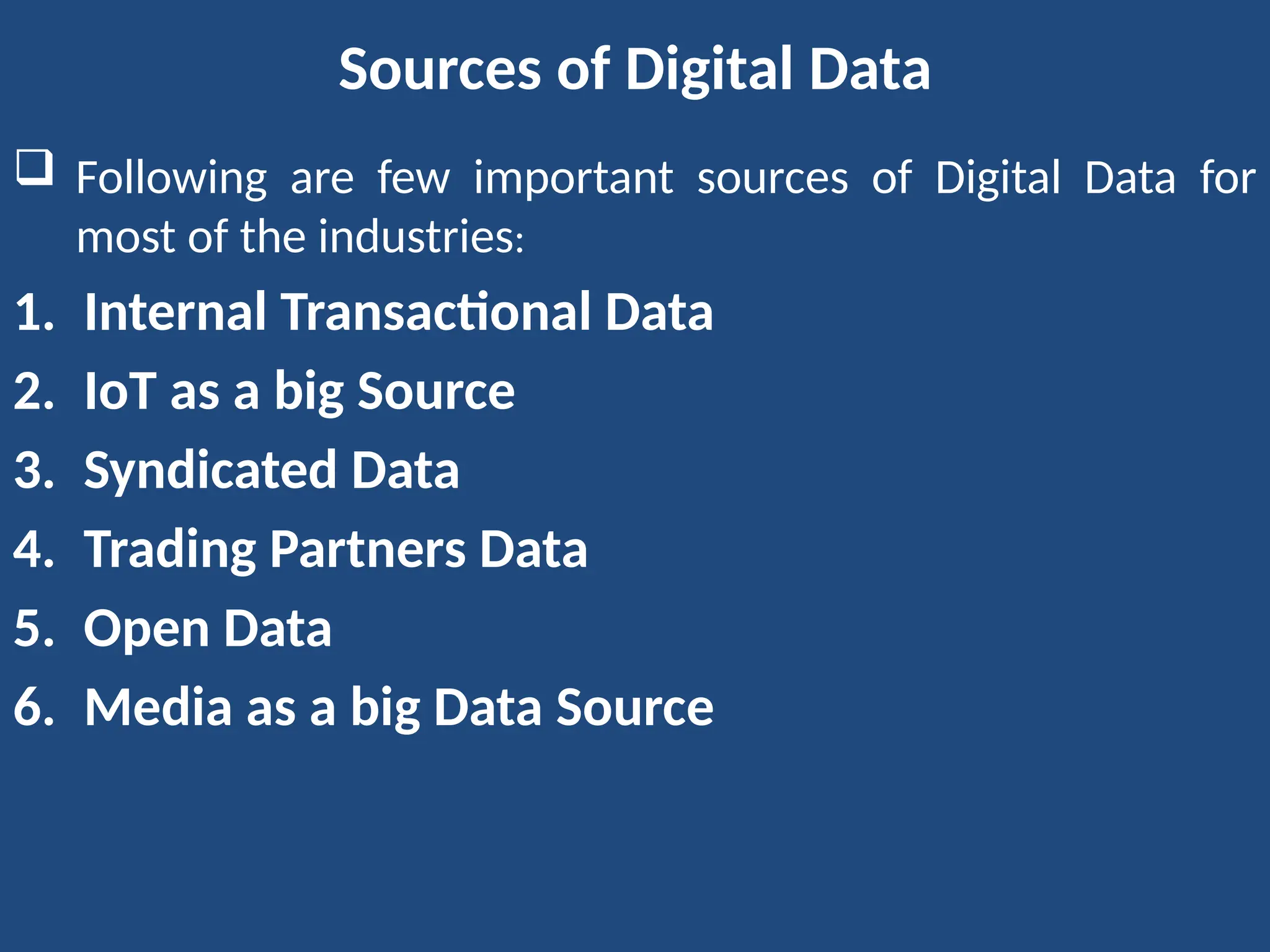 Sources of Digital Data
 Following are few important sources of Digital Data for
most of the industries:
1. Internal Transactional Data
2. IoT as a big Source
3. Syndicated Data
4. Trading Partners Data
5. Open Data
6. Media as a big Data Source
 