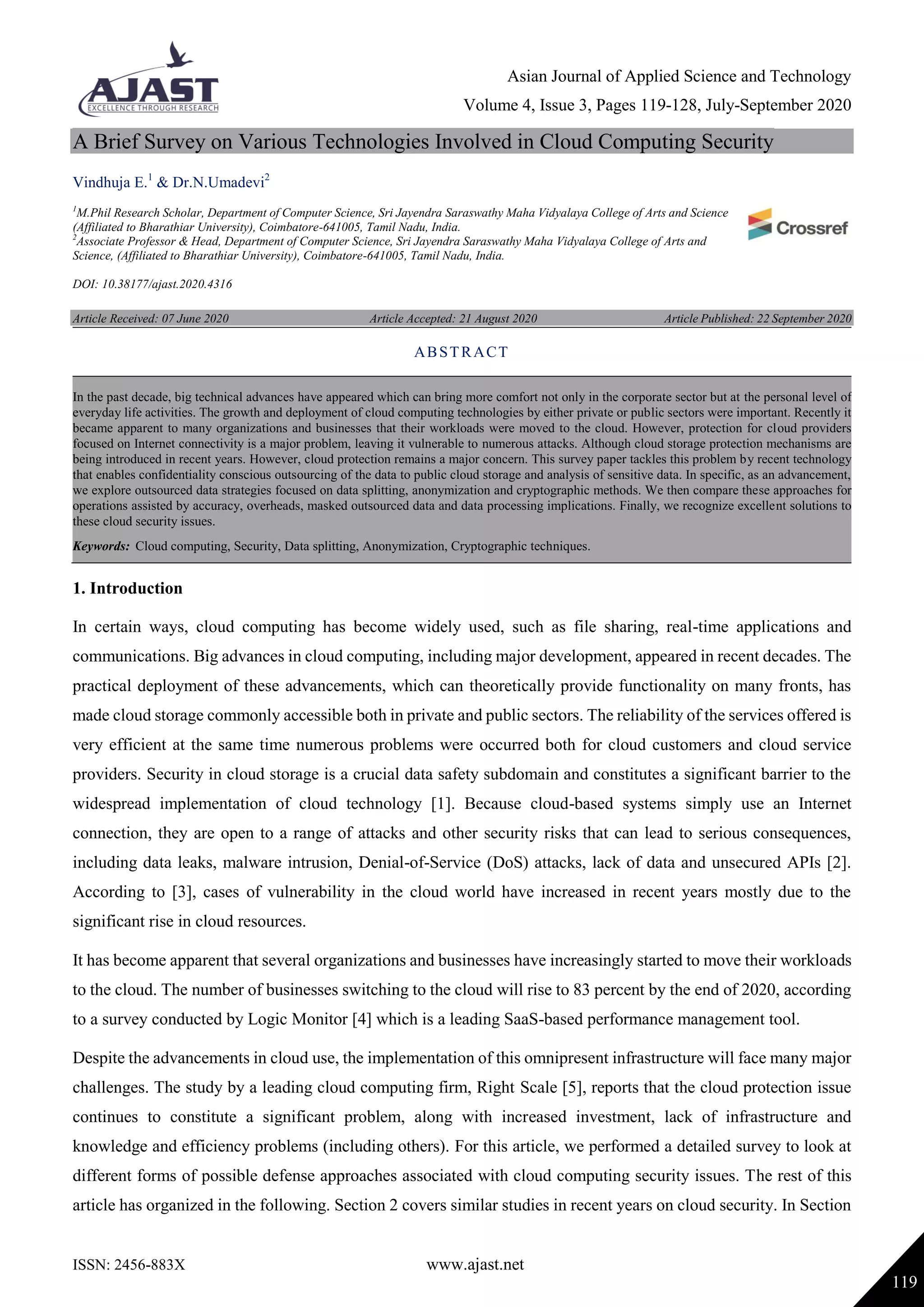 Asian Journal of Applied Science and Technology
Volume 4, Issue 3, Pages 119-128, July-September 2020
ISSN: 2456-883X www.ajast.net
119
A Brief Survey on Various Technologies Involved in Cloud Computing Security
Vindhuja E.1
& Dr.N.Umadevi2
1
M.Phil Research Scholar, Department of Computer Science, Sri Jayendra Saraswathy Maha Vidyalaya College of Arts and Science
(Affiliated to Bharathiar University), Coimbatore-641005, Tamil Nadu, India.
2
Associate Professor & Head, Department of Computer Science, Sri Jayendra Saraswathy Maha Vidyalaya College of Arts and
Science, (Affiliated to Bharathiar University), Coimbatore-641005, Tamil Nadu, India.
DOI: 10.38177/ajast.2020.4316
Article Received: 07 June 2020 Article Accepted: 21 August 2020 Article Published: 22 September 2020
1. Introduction
In certain ways, cloud computing has become widely used, such as file sharing, real-time applications and
communications. Big advances in cloud computing, including major development, appeared in recent decades. The
practical deployment of these advancements, which can theoretically provide functionality on many fronts, has
made cloud storage commonly accessible both in private and public sectors. The reliability of the services offered is
very efficient at the same time numerous problems were occurred both for cloud customers and cloud service
providers. Security in cloud storage is a crucial data safety subdomain and constitutes a significant barrier to the
widespread implementation of cloud technology [1]. Because cloud-based systems simply use an Internet
connection, they are open to a range of attacks and other security risks that can lead to serious consequences,
including data leaks, malware intrusion, Denial-of-Service (DoS) attacks, lack of data and unsecured APIs [2].
According to [3], cases of vulnerability in the cloud world have increased in recent years mostly due to the
significant rise in cloud resources.
It has become apparent that several organizations and businesses have increasingly started to move their workloads
to the cloud. The number of businesses switching to the cloud will rise to 83 percent by the end of 2020, according
to a survey conducted by Logic Monitor [4] which is a leading SaaS-based performance management tool.
Despite the advancements in cloud use, the implementation of this omnipresent infrastructure will face many major
challenges. The study by a leading cloud computing firm, Right Scale [5], reports that the cloud protection issue
continues to constitute a significant problem, along with increased investment, lack of infrastructure and
knowledge and efficiency problems (including others). For this article, we performed a detailed survey to look at
different forms of possible defense approaches associated with cloud computing security issues. The rest of this
article has organized in the following. Section 2 covers similar studies in recent years on cloud security. In Section
ABSTRACT
In the past decade, big technical advances have appeared which can bring more comfort not only in the corporate sector but at the personal level of
everyday life activities. The growth and deployment of cloud computing technologies by either private or public sectors were important. Recently it
became apparent to many organizations and businesses that their workloads were moved to the cloud. However, protection for cloud providers
focused on Internet connectivity is a major problem, leaving it vulnerable to numerous attacks. Although cloud storage protection mechanisms are
being introduced in recent years. However, cloud protection remains a major concern. This survey paper tackles this problem by recent technology
that enables confidentiality conscious outsourcing of the data to public cloud storage and analysis of sensitive data. In specific, as an advancement,
we explore outsourced data strategies focused on data splitting, anonymization and cryptographic methods. We then compare these approaches for
operations assisted by accuracy, overheads, masked outsourced data and data processing implications. Finally, we recognize excellent solutions to
these cloud security issues.
Keywords: Cloud computing, Security, Data splitting, Anonymization, Cryptographic techniques.
 