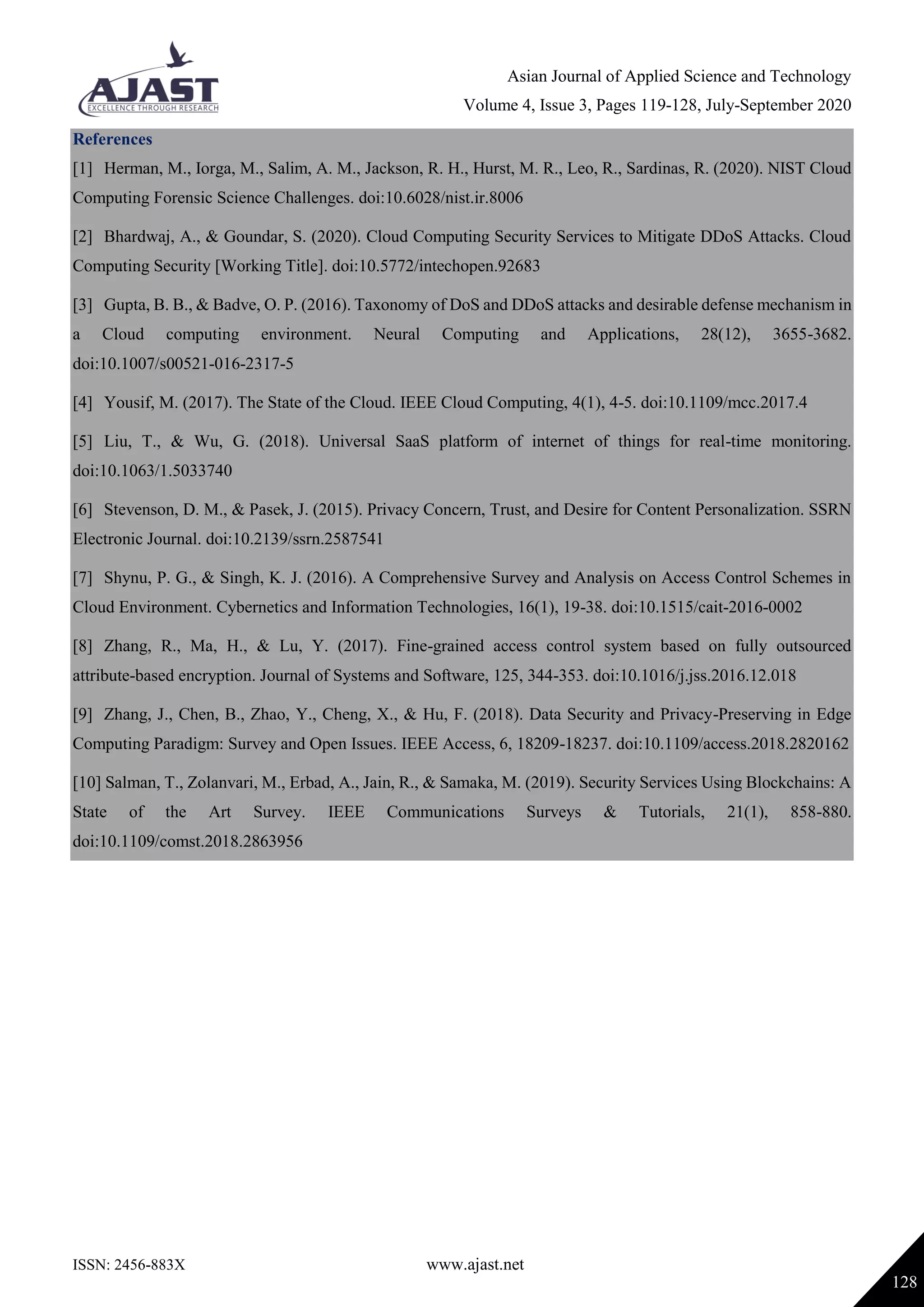 Asian Journal of Applied Science and Technology
Volume 4, Issue 3, Pages 119-128, July-September 2020
ISSN: 2456-883X www.ajast.net
128
References
[1] Herman, M., Iorga, M., Salim, A. M., Jackson, R. H., Hurst, M. R., Leo, R., Sardinas, R. (2020). NIST Cloud
Computing Forensic Science Challenges. doi:10.6028/nist.ir.8006
[2] Bhardwaj, A., & Goundar, S. (2020). Cloud Computing Security Services to Mitigate DDoS Attacks. Cloud
Computing Security [Working Title]. doi:10.5772/intechopen.92683
[3] Gupta, B. B., & Badve, O. P. (2016). Taxonomy of DoS and DDoS attacks and desirable defense mechanism in
a Cloud computing environment. Neural Computing and Applications, 28(12), 3655-3682.
doi:10.1007/s00521-016-2317-5
[4] Yousif, M. (2017). The State of the Cloud. IEEE Cloud Computing, 4(1), 4-5. doi:10.1109/mcc.2017.4
[5] Liu, T., & Wu, G. (2018). Universal SaaS platform of internet of things for real-time monitoring.
doi:10.1063/1.5033740
[6] Stevenson, D. M., & Pasek, J. (2015). Privacy Concern, Trust, and Desire for Content Personalization. SSRN
Electronic Journal. doi:10.2139/ssrn.2587541
[7] Shynu, P. G., & Singh, K. J. (2016). A Comprehensive Survey and Analysis on Access Control Schemes in
Cloud Environment. Cybernetics and Information Technologies, 16(1), 19-38. doi:10.1515/cait-2016-0002
[8] Zhang, R., Ma, H., & Lu, Y. (2017). Fine-grained access control system based on fully outsourced
attribute-based encryption. Journal of Systems and Software, 125, 344-353. doi:10.1016/j.jss.2016.12.018
[9] Zhang, J., Chen, B., Zhao, Y., Cheng, X., & Hu, F. (2018). Data Security and Privacy-Preserving in Edge
Computing Paradigm: Survey and Open Issues. IEEE Access, 6, 18209-18237. doi:10.1109/access.2018.2820162
[10] Salman, T., Zolanvari, M., Erbad, A., Jain, R., & Samaka, M. (2019). Security Services Using Blockchains: A
State of the Art Survey. IEEE Communications Surveys & Tutorials, 21(1), 858-880.
doi:10.1109/comst.2018.2863956
 