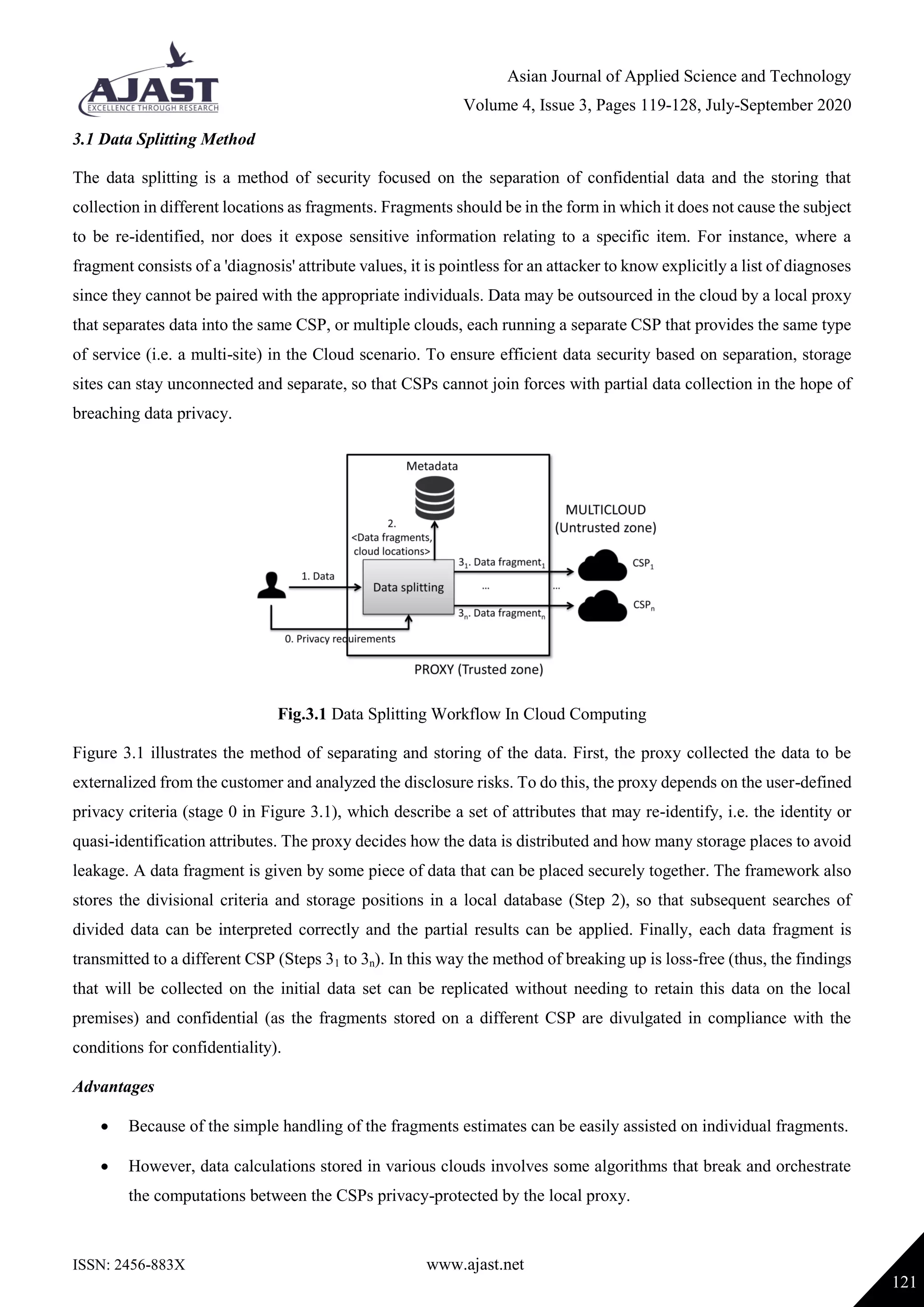 Asian Journal of Applied Science and Technology
Volume 4, Issue 3, Pages 119-128, July-September 2020
ISSN: 2456-883X www.ajast.net
121
3.1 Data Splitting Method
The data splitting is a method of security focused on the separation of confidential data and the storing that
collection in different locations as fragments. Fragments should be in the form in which it does not cause the subject
to be re-identified, nor does it expose sensitive information relating to a specific item. For instance, where a
fragment consists of a 'diagnosis' attribute values, it is pointless for an attacker to know explicitly a list of diagnoses
since they cannot be paired with the appropriate individuals. Data may be outsourced in the cloud by a local proxy
that separates data into the same CSP, or multiple clouds, each running a separate CSP that provides the same type
of service (i.e. a multi-site) in the Cloud scenario. To ensure efficient data security based on separation, storage
sites can stay unconnected and separate, so that CSPs cannot join forces with partial data collection in the hope of
breaching data privacy.
Fig.3.1 Data Splitting Workflow In Cloud Computing
Figure 3.1 illustrates the method of separating and storing of the data. First, the proxy collected the data to be
externalized from the customer and analyzed the disclosure risks. To do this, the proxy depends on the user-defined
privacy criteria (stage 0 in Figure 3.1), which describe a set of attributes that may re-identify, i.e. the identity or
quasi-identification attributes. The proxy decides how the data is distributed and how many storage places to avoid
leakage. A data fragment is given by some piece of data that can be placed securely together. The framework also
stores the divisional criteria and storage positions in a local database (Step 2), so that subsequent searches of
divided data can be interpreted correctly and the partial results can be applied. Finally, each data fragment is
transmitted to a different CSP (Steps 31 to 3n). In this way the method of breaking up is loss-free (thus, the findings
that will be collected on the initial data set can be replicated without needing to retain this data on the local
premises) and confidential (as the fragments stored on a different CSP are divulgated in compliance with the
conditions for confidentiality).
Advantages
 Because of the simple handling of the fragments estimates can be easily assisted on individual fragments.
 However, data calculations stored in various clouds involves some algorithms that break and orchestrate
the computations between the CSPs privacy-protected by the local proxy.
 