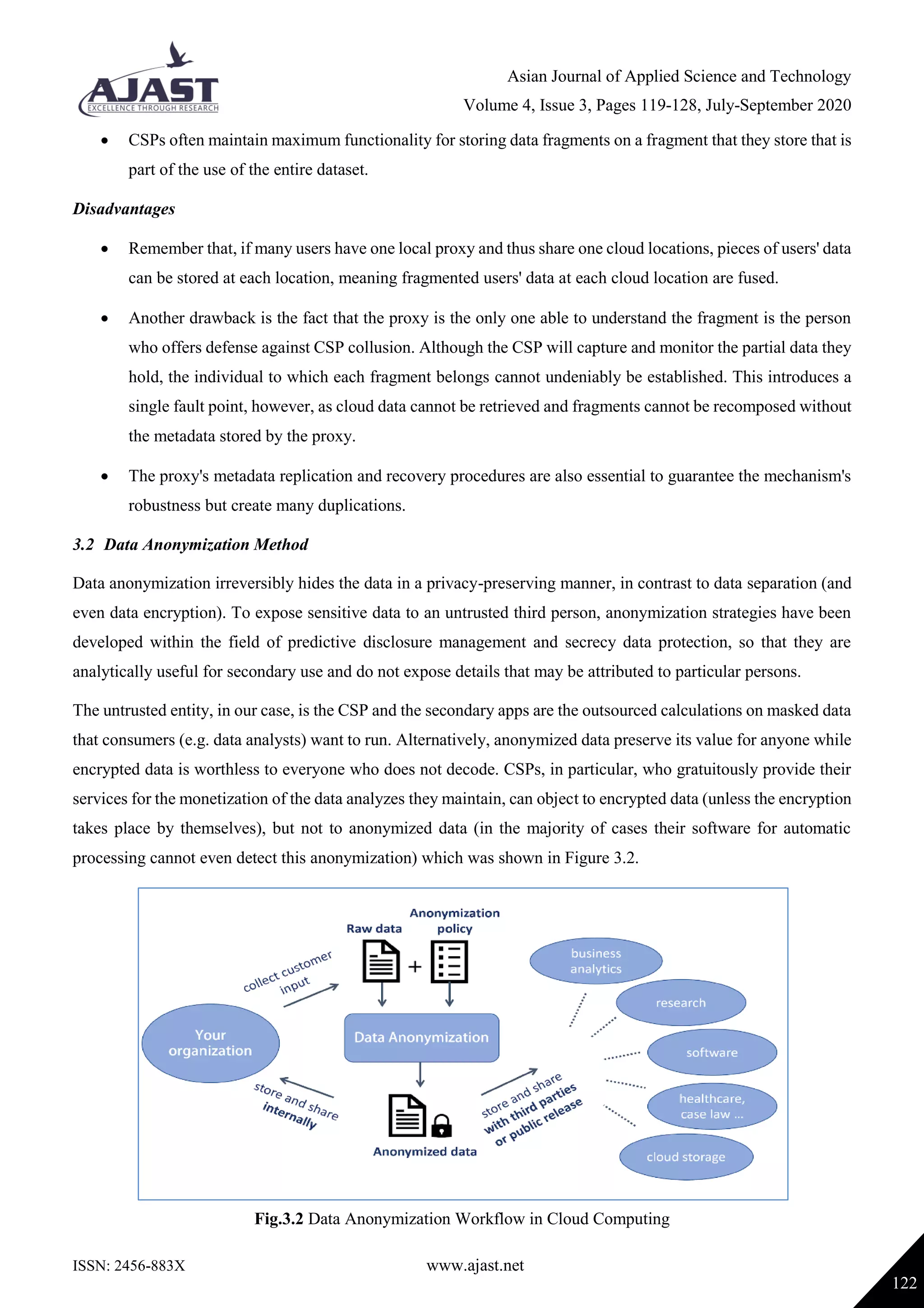 Asian Journal of Applied Science and Technology
Volume 4, Issue 3, Pages 119-128, July-September 2020
ISSN: 2456-883X www.ajast.net
122
 CSPs often maintain maximum functionality for storing data fragments on a fragment that they store that is
part of the use of the entire dataset.
Disadvantages
 Remember that, if many users have one local proxy and thus share one cloud locations, pieces of users' data
can be stored at each location, meaning fragmented users' data at each cloud location are fused.
 Another drawback is the fact that the proxy is the only one able to understand the fragment is the person
who offers defense against CSP collusion. Although the CSP will capture and monitor the partial data they
hold, the individual to which each fragment belongs cannot undeniably be established. This introduces a
single fault point, however, as cloud data cannot be retrieved and fragments cannot be recomposed without
the metadata stored by the proxy.
 The proxy's metadata replication and recovery procedures are also essential to guarantee the mechanism's
robustness but create many duplications.
3.2 Data Anonymization Method
Data anonymization irreversibly hides the data in a privacy-preserving manner, in contrast to data separation (and
even data encryption). To expose sensitive data to an untrusted third person, anonymization strategies have been
developed within the field of predictive disclosure management and secrecy data protection, so that they are
analytically useful for secondary use and do not expose details that may be attributed to particular persons.
The untrusted entity, in our case, is the CSP and the secondary apps are the outsourced calculations on masked data
that consumers (e.g. data analysts) want to run. Alternatively, anonymized data preserve its value for anyone while
encrypted data is worthless to everyone who does not decode. CSPs, in particular, who gratuitously provide their
services for the monetization of the data analyzes they maintain, can object to encrypted data (unless the encryption
takes place by themselves), but not to anonymized data (in the majority of cases their software for automatic
processing cannot even detect this anonymization) which was shown in Figure 3.2.
Fig.3.2 Data Anonymization Workflow in Cloud Computing
 