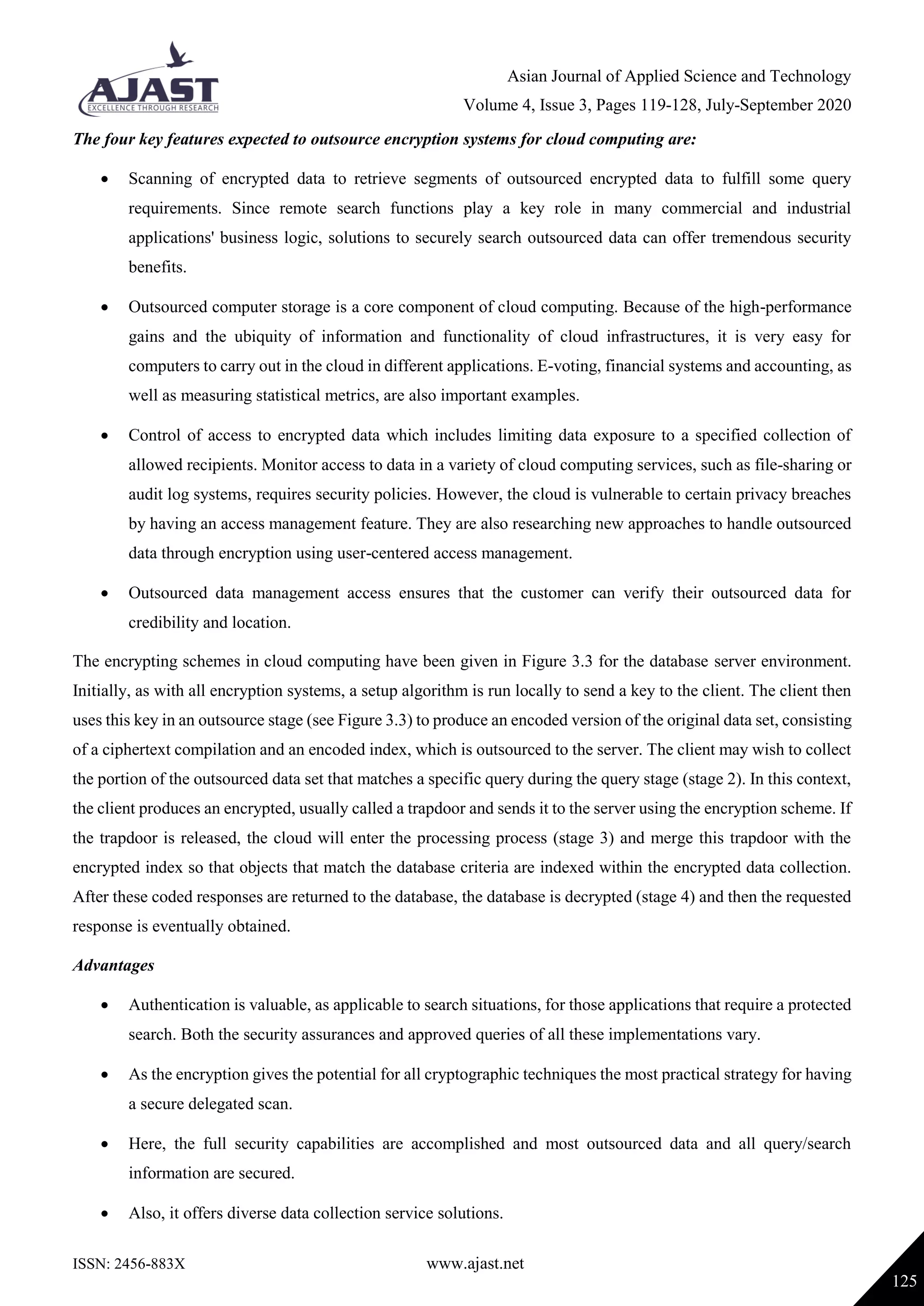 Asian Journal of Applied Science and Technology
Volume 4, Issue 3, Pages 119-128, July-September 2020
ISSN: 2456-883X www.ajast.net
125
The four key features expected to outsource encryption systems for cloud computing are:
 Scanning of encrypted data to retrieve segments of outsourced encrypted data to fulfill some query
requirements. Since remote search functions play a key role in many commercial and industrial
applications' business logic, solutions to securely search outsourced data can offer tremendous security
benefits.
 Outsourced computer storage is a core component of cloud computing. Because of the high-performance
gains and the ubiquity of information and functionality of cloud infrastructures, it is very easy for
computers to carry out in the cloud in different applications. E-voting, financial systems and accounting, as
well as measuring statistical metrics, are also important examples.
 Control of access to encrypted data which includes limiting data exposure to a specified collection of
allowed recipients. Monitor access to data in a variety of cloud computing services, such as file-sharing or
audit log systems, requires security policies. However, the cloud is vulnerable to certain privacy breaches
by having an access management feature. They are also researching new approaches to handle outsourced
data through encryption using user-centered access management.
 Outsourced data management access ensures that the customer can verify their outsourced data for
credibility and location.
The encrypting schemes in cloud computing have been given in Figure 3.3 for the database server environment.
Initially, as with all encryption systems, a setup algorithm is run locally to send a key to the client. The client then
uses this key in an outsource stage (see Figure 3.3) to produce an encoded version of the original data set, consisting
of a ciphertext compilation and an encoded index, which is outsourced to the server. The client may wish to collect
the portion of the outsourced data set that matches a specific query during the query stage (stage 2). In this context,
the client produces an encrypted, usually called a trapdoor and sends it to the server using the encryption scheme. If
the trapdoor is released, the cloud will enter the processing process (stage 3) and merge this trapdoor with the
encrypted index so that objects that match the database criteria are indexed within the encrypted data collection.
After these coded responses are returned to the database, the database is decrypted (stage 4) and then the requested
response is eventually obtained.
Advantages
 Authentication is valuable, as applicable to search situations, for those applications that require a protected
search. Both the security assurances and approved queries of all these implementations vary.
 As the encryption gives the potential for all cryptographic techniques the most practical strategy for having
a secure delegated scan.
 Here, the full security capabilities are accomplished and most outsourced data and all query/search
information are secured.
 Also, it offers diverse data collection service solutions.
 