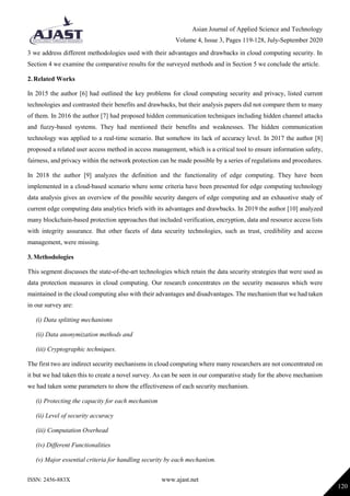 Asian Journal of Applied Science and Technology
Volume 4, Issue 3, Pages 119-128, July-September 2020
ISSN: 2456-883X www.ajast.net
120
3 we address different methodologies used with their advantages and drawbacks in cloud computing security. In
Section 4 we examine the comparative results for the surveyed methods and in Section 5 we conclude the article.
2. Related Works
In 2015 the author [6] had outlined the key problems for cloud computing security and privacy, listed current
technologies and contrasted their benefits and drawbacks, but their analysis papers did not compare them to many
of them. In 2016 the author [7] had proposed hidden communication techniques including hidden channel attacks
and fuzzy-based systems. They had mentioned their benefits and weaknesses. The hidden communication
technology was applied to a real-time scenario. But somehow its lack of accuracy level. In 2017 the author [8]
proposed a related user access method in access management, which is a critical tool to ensure information safety,
fairness, and privacy within the network protection can be made possible by a series of regulations and procedures.
In 2018 the author [9] analyzes the definition and the functionality of edge computing. They have been
implemented in a cloud-based scenario where some criteria have been presented for edge computing technology
data analysis gives an overview of the possible security dangers of edge computing and an exhaustive study of
current edge computing data analytics briefs with its advantages and drawbacks. In 2019 the author [10] analyzed
many blockchain-based protection approaches that included verification, encryption, data and resource access lists
with integrity assurance. But other facets of data security technologies, such as trust, credibility and access
management, were missing.
3. Methodologies
This segment discusses the state-of-the-art technologies which retain the data security strategies that were used as
data protection measures in cloud computing. Our research concentrates on the security measures which were
maintained in the cloud computing also with their advantages and disadvantages. The mechanism that we had taken
in our survey are:
(i) Data splitting mechanisms
(ii) Data anonymization methods and
(iii) Cryptographic techniques.
The first two are indirect security mechanisms in cloud computing where many researchers are not concentrated on
it but we had taken this to create a novel survey. As can be seen in our comparative study for the above mechanism
we had taken some parameters to show the effectiveness of each security mechanism.
(i) Protecting the capacity for each mechanism
(ii) Level of security accuracy
(iii) Computation Overhead
(iv) Different Functionalities
(v) Major essential criteria for handling security by each mechanism.
 