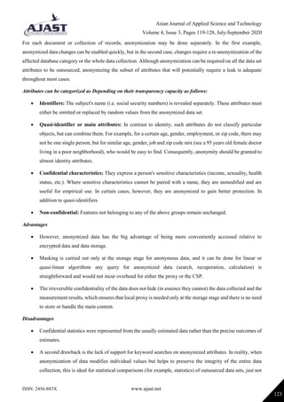Asian Journal of Applied Science and Technology
Volume 4, Issue 3, Pages 119-128, July-September 2020
ISSN: 2456-883X www.ajast.net
123
For each document or collection of records, anonymization may be done separately. In the first example,
anonymized data changes can be enabled quickly, but in the second case, changes require a re-anonymization of the
affected database category or the whole data collection. Although anonymization can be required on all the data set
attributes to be outsourced, anonymizing the subset of attributes that will potentially require a leak is adequate
throughout most cases.
Attributes can be categorized as Depending on their transparency capacity as follows:
 Identifiers: The subject's name (i.e. social security numbers) is revealed separately. These attributes must
either be omitted or replaced by random values from the anonymized data set.
 Quasi-identifier or main attributes: In contrast to identity, such attributes do not classify particular
objects, but can combine them. For example, for a certain age, gender, employment, or zip code, there may
not be one single person, but for similar age, gender, job and zip code mix (see a 95 years old female doctor
living in a poor neighborhood), who would be easy to find. Consequently, anonymity should be granted to
almost identity attributes.
 Confidential characteristics: They express a person's sensitive characteristics (income, sexuality, health
status, etc.). Where sensitive characteristics cannot be paired with a name, they are unmodified and are
useful for empirical use. In certain cases, however, they are anonymized to gain better protection. In
addition to quasi-identifiers
 Non-confidential: Features not belonging to any of the above groups remain unchanged.
Advantages
 However, anonymized data has the big advantage of being more conveniently accessed relative to
encrypted data and data storage.
 Masking is carried out only at the storage stage for anonymous data, and it can be done for linear or
quasi-linear algorithms any query for anonymized data (search, recuperation, calculation) is
straightforward and would not incur overhead for either the proxy or the CSP.
 The irreversible confidentiality of the data does not hide (in essence they cannot) the data collected and the
measurement results, which ensures that local proxy is needed only at the storage stage and there is no need
to store or handle the main content.
Disadvantages
 Confidential statistics were represented from the usually estimated data rather than the precise outcomes of
estimates.
 A second drawback is the lack of support for keyword searches on anonymized attributes. In reality, when
anonymization of data modifies individual values but helps to preserve the integrity of the entire data
collection, this is ideal for statistical comparisons (for example, statistics) of outsourced data sets, just not
 