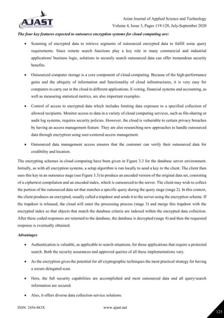 Asian Journal of Applied Science and Technology
Volume 4, Issue 3, Pages 119-128, July-September 2020
ISSN: 2456-883X www.ajast.net
125
The four key features expected to outsource encryption systems for cloud computing are:
 Scanning of encrypted data to retrieve segments of outsourced encrypted data to fulfill some query
requirements. Since remote search functions play a key role in many commercial and industrial
applications' business logic, solutions to securely search outsourced data can offer tremendous security
benefits.
 Outsourced computer storage is a core component of cloud computing. Because of the high-performance
gains and the ubiquity of information and functionality of cloud infrastructures, it is very easy for
computers to carry out in the cloud in different applications. E-voting, financial systems and accounting, as
well as measuring statistical metrics, are also important examples.
 Control of access to encrypted data which includes limiting data exposure to a specified collection of
allowed recipients. Monitor access to data in a variety of cloud computing services, such as file-sharing or
audit log systems, requires security policies. However, the cloud is vulnerable to certain privacy breaches
by having an access management feature. They are also researching new approaches to handle outsourced
data through encryption using user-centered access management.
 Outsourced data management access ensures that the customer can verify their outsourced data for
credibility and location.
The encrypting schemes in cloud computing have been given in Figure 3.3 for the database server environment.
Initially, as with all encryption systems, a setup algorithm is run locally to send a key to the client. The client then
uses this key in an outsource stage (see Figure 3.3) to produce an encoded version of the original data set, consisting
of a ciphertext compilation and an encoded index, which is outsourced to the server. The client may wish to collect
the portion of the outsourced data set that matches a specific query during the query stage (stage 2). In this context,
the client produces an encrypted, usually called a trapdoor and sends it to the server using the encryption scheme. If
the trapdoor is released, the cloud will enter the processing process (stage 3) and merge this trapdoor with the
encrypted index so that objects that match the database criteria are indexed within the encrypted data collection.
After these coded responses are returned to the database, the database is decrypted (stage 4) and then the requested
response is eventually obtained.
Advantages
 Authentication is valuable, as applicable to search situations, for those applications that require a protected
search. Both the security assurances and approved queries of all these implementations vary.
 As the encryption gives the potential for all cryptographic techniques the most practical strategy for having
a secure delegated scan.
 Here, the full security capabilities are accomplished and most outsourced data and all query/search
information are secured.
 Also, it offers diverse data collection service solutions.
 