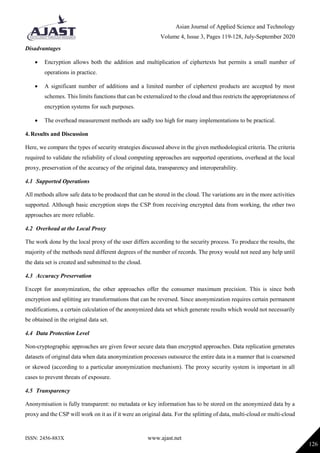 Asian Journal of Applied Science and Technology
Volume 4, Issue 3, Pages 119-128, July-September 2020
ISSN: 2456-883X www.ajast.net
126
Disadvantages
 Encryption allows both the addition and multiplication of ciphertexts but permits a small number of
operations in practice.
 A significant number of additions and a limited number of ciphertext products are accepted by most
schemes. This limits functions that can be externalized to the cloud and thus restricts the appropriateness of
encryption systems for such purposes.
 The overhead measurement methods are sadly too high for many implementations to be practical.
4. Results and Discussion
Here, we compare the types of security strategies discussed above in the given methodological criteria. The criteria
required to validate the reliability of cloud computing approaches are supported operations, overhead at the local
proxy, preservation of the accuracy of the original data, transparency and interoperability.
4.1 Supported Operations
All methods allow safe data to be produced that can be stored in the cloud. The variations are in the more activities
supported. Although basic encryption stops the CSP from receiving encrypted data from working, the other two
approaches are more reliable.
4.2 Overhead at the Local Proxy
The work done by the local proxy of the user differs according to the security process. To produce the results, the
majority of the methods need different degrees of the number of records. The proxy would not need any help until
the data set is created and submitted to the cloud.
4.3 Accuracy Preservation
Except for anonymization, the other approaches offer the consumer maximum precision. This is since both
encryption and splitting are transformations that can be reversed. Since anonymization requires certain permanent
modifications, a certain calculation of the anonymized data set which generate results which would not necessarily
be obtained in the original data set.
4.4 Data Protection Level
Non-cryptographic approaches are given fewer secure data than encrypted approaches. Data replication generates
datasets of original data when data anonymization processes outsource the entire data in a manner that is coarsened
or skewed (according to a particular anonymization mechanism). The proxy security system is important in all
cases to prevent threats of exposure.
4.5 Transparency
Anonymisation is fully transparent: no metadata or key information has to be stored on the anonymized data by a
proxy and the CSP will work on it as if it were an original data. For the splitting of data, multi-cloud or multi-cloud
 