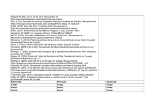 Historia del Arte. (2011, 18 de abril). Recuperado de
http://www.historiadelarte.us/prehistoria/origenes-pintura/
IGN. (2010). Sitio web del Instituto Geográfico Nacional (Gobierno de España). Recuperado de
https://www.ign.es/espmap/mapas_patri_bach/pdf/Patri_Mapa_01_texto.pdf
ILAM. (2012). Sitio web de la Fundación ILAM. Recuperado de
http://ilam.org/index.php/es/programas/ilam-patrimonio/patrimonio-natural
INPC. (2014). Patrimonio Cultural Material. Regional 7. Loja, Ecuador: INPC.
Lemarroy, M. (2004). Lú: el cuerpo efímero. Puebla-México: UDLAP.
MCYP. (2016). Sitio web del Ministerio de Cultura y Patrimonio. Recuperado de
http://www.culturaypatrimonio.gob.ec/patrimonio-cultural/
Monteros, G. (2012). Prácticas artísticas de acción en el arte del Quito actual. Quito, Ecuador:
Universidad Central del Ecuador.
Oliva, C. (1992). Historia básica del arte escénico. Madrid, España: Cátedra.
Pensante. (2016, 9 de marzo). Recuperado de https://educacion.elpensante.com/que-es-un-
guion-teatral/
Peñalba, J. (2005). Evolución del concepto y de la significación de Patrimonio. Arte, individuo y
sociedad, pp.175-204.
Reyes, M. (2012). El arte del Tejido del Sombrero de Paja Toquilla está hecho en Ecuador.
Ministerio de Patrimonio, pp. 2-11.
Rodrigo, I. (2016). Sitio web de la Universidad de Castilla. Recuperado de
https://previa.uclm.es/profesorado/irodrigo/Esquema%20arte%20acci%C3%B3n...pdf
Sánchez, M. (2016). Recuperado de https://www.artelista.com/arte-conceptual.html
UNESCO. (2017, 16 de febrero). http://www.unesco.org. Obtenido de sitio web de la UNESCO:
http://www.unesco.org/culture/natlaws/media/pdf/ecuador/ec_codificacion_27_ley_de_patrimoni
o_cultural_spaorof.pdf
Túquerres, Juan. (2017). Educación Cultural y Artística 10. Quito, Ecuador. Maya Ediciones.
Vélez, M. (2015). Instalación artística sobre el maltrato al perro. Quito, Ecuador: Tesis
Universidad Central del Ecuador
Elaborado: Revisado: Aprobado:
Cargo: Cargo: Cargo:
Firma: Firma: Firma:
Fecha: Fecha: Fecha:
 