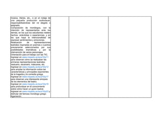 música, títeres, etc., o en el rodaje de
una pequeña producción audiovisual,
responsabilizándose del rol elegido o
asignado.
Composición de monólogos, con la
intención de representarlos ante los
demás, en los que los estudiantes relaten
hechos, anécdotas o experiencias, y en
los que haya la intencionalidad de
expresar sentimientos y emociones.
Realización de representaciones
teatrales inspiradas en poemas o cuentos
previamente seleccionados por sus
posibilidades dramáticas y por la
intervención de varios personajes.
Orientación para el trabajo con las TIC.
Ingresar en www.mayedu.ec/eca10/p11
para observar cómo se realizaban las
primeras representaciones teatrales:
vestuario, escenario, máscaras, etc.
Ingresar en www.mayedu.ec/eca10/p12
para ampliar la información sobre las
características y principales exponentes
de la tragedia y la comedia griega.
Ingresar en www.mayedu.ec/eca10/p17
para observar una interesante sinopsis
de los elementos del teatro.
Ingresar en www.mayedu.ec/eca10/p19
para profundizar en el conocimiento
sobre cómo hacer un guion teatral.
Ingresar en www.mayedu.ec/eca10/p23 y
disfrutar del famoso monólogo griego
Agamenón.
 