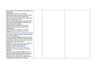 coherencia y a la adecuada organización de la
información.
Realización, en plano y en volumen,
representaciones de acciones y gestos, tanto
del cuerpo como del rostro: figuras que
caminan, personas que esperan, rostros que
lloran, caras que ríen, etc.
Intervención de algún espacio de la escuela o
de la comunidad mediante la realización de
una performance colectiva.
Representación de distintos roles en la
realización de pequeñas producciones
audiovisuales.
Orientación para el trabajo con las TIC.
Ingresar en www.mayedu.ec/eca10/p31
2014/05/29/fundamentos-delarte-conceptual/ y
observar con atención algunas obras inscritas
en el arte conceptual.
Buscar imágenes (digitales) de obras de arte
conceptual, realizar una ficha técnica de cada
una de ellas: título de la obra, autor, técnica y
mensaje que intenta transmitir.
Ingresar en www.mayedu.ec/eca10/p38 para
analizar y aprender algo más sobre las
distintas variantes del happening.
Acceder a www.mayedu.ec/eca10/p47 y
descargar el informe de tesis de Gabriela
Montero.
Leer el capítulo II sobre Configuración del
escenario del performance plástico en el arte
del Quito actual; seleccionar a uno de los
artistas que se menciona en el texto, buscar
imágenes en la red sobre sus obras y
 