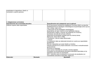 preséntalas en diapositivas. Añadir un
comentario u opinión personal.
3. Adaptaciones curriculares
Especificación de la necesidad educativa Especificación de la adaptación que se aplicará
Dotación superior altas capacidades En el Documento Individual de Adaptación Curricular (DIAC) se describe
detalladamente las estrategias metodológicas de aprendizaje activo que se
van a utilizar, tales como:
• Adecuación de las estrategias metodológicas:
Expectativas de logro máximo en las habilidades básicas.
Pensamiento creativo y solución de problemas en el entorno.
Contenido más allá del currículo ordinario.
Desarrollo de actividades variadas para los mismos temas.
Motivación. Davis Rimm (1989)
• Evaluación: Lista de cotejo diferenciada
• Apoyos
La evaluación debe ser elaborada tomando en cuenta sus capacidades
académicas.
Permitir respuestas que surjan desde su iniciativa.
Hacerle partícipe de su propia evaluación, los errores lo retroalimentarán
positivamente.
Promover su liderazgo.
Usar nuevos materiales de consulta y fuentes digitales.
Considerar los procedimientos educativos estimados esenciales en los
diseñados para todos los estudiantes.
M.E., Instructivo para la evaluación y promoción de estudiantes con
necesidades educativas especiales, página 23.
Elaborado: Revisado: Aprobado:
 
