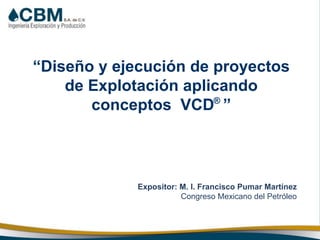 “Diseño y ejecución de proyectos
de Explotación aplicando
conceptos VCD ”
Expositor: M. I. Francisco Pumar Martínez
Congreso Mexicano del Petróleo
®
 