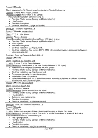 page 5 of 7 
Project: E/M works 
Client: (Jewish school in Athens) as subcontractor to Edrasis-Psalidas s.a 
Location: Athens, Attica region, Greece. 
Project Description: Renovation of the School. 
Procurement-Installation-Commissioning of: 
 Plumbing (Water supply-Sewage and Drain networks) 
 HVAC system 
 Fire detection system 
 Electrical Installation LV(high-low current) 
Employer: Tsoumanis Techniki L.t.d 
Project: E/M works, as consultant. 
Client: C.T.C L.t.d in Athens 
Location: Athens , Greece. 
Project Description: construction of new offices 1200 sq.m in area 
 Plumbing (Water supply-Sewage and Drain networks) 
 HVAC system. 
 Fire detection system. 
 Electrical Installation LV (high current). 
 Electrical Installation (low current-CCTV, BMS, Intrusion alarm system, access control system, telephone-data etc.) 
Employer: Epios s.a-Tsoumanis Techniki L.t.d 
Project: E/M works 
Client: Petzetakis s.a industrial Unit 
Location: Thebes, Boeotia, Central Greece. 
Project Description: Construction of the new Plant (production of PE pipes). 
 Installation of 8 new production lines (PE-PVC pipes). 
 Plumbing (Water supply-Sewage and Drain networks). 
 Electrical Installation LV (high-low current). 
 Compressed-air network, pumping stations. 
 Installation of new bridge crane. 
 Permanent workshop of 10-20 technicians-mates executing a plethora of E/M and scheduled maintenance works, for many years. 
Project: E/M works, as consultant. 
Client: Hotel Sofia Beach Kos 
Location: Kos island, Greece. 
Project Description: partial renovation of the Hotel- 
 Plumbing (Water supply-Sewage and Drain networks). 
 HVAC system. 
 Swimming pool maintenance. 
 Fire detection system. 
 Electrical Installation LV (high-low current). 
Employer: Epios s.a-Tsoumanis Techniki L.t.d 
Project: E/M works 
Client: HENTE s.a 
Location: Athens, Attica region, Greece. Subsidiary Company of Athens Park Hotel 
Project Description :( construction of all E/M works at its new suites Hotel in Athens-P. Psichiko). 
Procurement-Installation-Commissioning of: 
 Fire Fighting system. 
 Plumbing (Water supply-Sewage and Drain networks) 
 HVAC system 
 Fire detection system 
 Electrical Installation LV(high-low current)  
