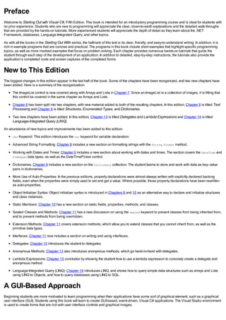 Preface
Welcome to Starting Out with Visual C#, Fifth Edition. This book is intended for an introductory programming course and is ideal for students with
no prior experience. Students who are new to programming will appreciate the clear, down-to-earth explanations and the detailed walk-throughs
that are provided by the hands-on tutorials. More experienced students will appreciate the depth of detail as they learn about the .NET
Framework, databases, Language-Integrated Query, and other topics.
As with all the books in the Starting Out With series, the hallmark of this text is its clear, friendly, and easy-to-understand writing. In addition, it is
rich in example programs that are concise and practical. The programs in this book include short examples that highlight specific programming
topics, as well as more involved examples that focus on problem solving. Each chapter provides numerous hands-on tutorials that guide the
student through each step of the development of an application. In addition to detailed, step-by-step instructions, the tutorials also provide the
application’s completed code and screen captures of the completed forms.
New to This Edition
The biggest changes in this edition appear in the last half of the book. Some of the chapters have been reorganized, and two new chapters have
been added. Here is a summary of the reorganization:
The ImageList control is now covered along with Arrays and Lists in Chapter 7. Since an ImageList is a collection of images, it is fitting that
this control be covered in the same chapter as Arrays and Lists.
Chapter 8 has been split into two chapters, with new material added to both of the resulting chapters. In this edition, Chapter 8 is titled Text
Processing and Chapter 9 is titled Structures, Enumerated Types, and Dictionaries.
Two new chapters have been added. In this edition, Chapter 13 is titled Delegates and Lambda Expressions and Chapter 14 is titled
Language-Integrated Query (LINQ).
An abundance of new topics and improvements has been added to this edition:
var Keyword: This edition introduces the var keyword for variable declaration.
Advanced String Formatting: Chapter 8 includes a new section on formatting strings with the String.Format method.
Working with Dates and Times: Chapter 9 includes a new section about working with dates and times. The section covers the DateTime and
TimeSpan data types, as well as the DateTimePicker control.
Dictionaries: Chapter 9 includes a new section on the Dictionary collection. The student learns to store and work with data as key–value
pairs in dictionaries.
More Use of Auto-Properties: In the previous editions, property declarations were almost always written with explicitly declared backing
fields, even when the properties were simply used to set and get a value. Where possible, those property declarations have been rewritten
as auto-properties.
Object Initializer Syntax: Object initializer syntax is introduced in Chapters 8 and 10 as an alternative way to declare and initialize structures
and class instances.
Static Members: Chapter 10 has a new section on static fields, properties, methods, and classes.
Sealed Classes and Methods: Chapter 11 has a new discussion on using the sealed keyword to prevent classes from being inherited from,
and to prevent methods from being overridden.
Extension Methods: Chapter 11 covers extension methods, which allow you to extend classes that you cannot inherit from, as well as the
primitive data types.
Interfaces: Chapter 11 now includes a section on writing and using interfaces.
Delegates: Chapter 13 introduces the student to delegates.
Anonymous Methods: Chapter 13 also introduces anonymous methods, which go hand-in-hand with delegates.
Lambda Expressions: Chapter 13 concludes by showing the student how to use a lambda expression to concisely create a delegate and
anonymous method.
Language-Integrated Query (LINQ): Chapter 14 introduces LINQ, and shows how to query simple data structures such as arrays and Lists
using LINQ to Objects, and how to query databases using LINQ to SQL.
A GUI-Based Approach
Beginning students are more motivated to learn programming when their applications have some sort of graphical element, such as a graphical
user interface (GUI). Students using this book will learn to create GUI-based, event-driven, Visual C# applications. The Visual Studio environment
is used to create forms that are rich with user interface controls and graphical images.
 
