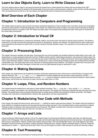 Learn to Use Objects Early, Learn to Write Classes Later
This book explains what an object is very early and shows the student how to create objects from classes that are provided by the .NET
Framework. It then introduces the student to the fundamentals of input and output, control structures, methods, arrays and lists, and file operations.
Then, the student learns to write his or her own classes and explores the topics of inheritance and polymorphism.
Brief Overview of Each Chapter
Chapter 1: Introduction to Computers and Programming
This chapter begins by giving a very concrete and easy-to-understand explanation of how computers work, how data is stored and manipulated,
and why we write programs in high-level languages. In this chapter, the student learns what an object is and sees several examples by studying
the objects that make up a program’s GUI. The chapter discusses steps in the programming development cycle. It also gives an introduction to
the Visual Studio environment.
Chapter 2: Introduction to Visual C#
In this chapter, the student learns to create forms with labels, buttons, and picture boxes and learns to modify control properties. The student is
introduced to C# code and learns the organizational structure of namespaces, classes, and methods. The student learns to write simple event-
driven applications that respond to button clicks or provide interaction through clickable images. The importance of commenting code is also
discussed.
Chapter 3: Processing Data
This chapter introduces variables and data types. It discusses the use of local variables and variables declared as fields within a form class. The
student learns to create applications that read input from TextBox controls, perform mathematical operations, and produce formatted output. The
student learns about the exceptions that can occur when the user enters invalid data into a TextBox and learns to write simple exception-handling
code to deal with those problems. Named constants are introduced as a way of representing unchanging values and creating self-documenting,
maintainable code. The student also learns more intricacies of creating graphical user interfaces. The chapter concludes with a discussion and
tutorial on using the Visual Studio debugger to locate logic errors by single-stepping through an application’s code.
Chapter 4: Making Decisions
In this chapter, the student learns about relational operators and Boolean expressions and is shown how to control the flow of a program with
decision structures. The if, if-else, and if-else-if statements are covered. Nested decision structures, logical operators, and the switch
statement are also discussed. The student learns to use the TryParse family of methods to validate input and prevent exceptions. Radio buttons,
check boxes, and list boxes are introduced as ways to let the user select items in a GUI.
Chapter 5: Loops, Files, and Random Numbers
This chapter shows the student how to use loops to create repetition structures. The while loop, the for loop, and the do-while loop are
presented. Counters, accumulators, and running totals are also discussed. This chapter also introduces sequential file input and output and using
text files. The student learns various programming techniques for writing data to text files and reading the contents of test files. The chapter
concludes with a discussion of pseudorandom numbers, their applications, and how to generate them.
Chapter 6: Modularizing Your Code with Methods
In this chapter, the student first learns how to write and call void methods as well as value-returning methods. The chapter shows the benefits of
using methods to modularize programs and discusses the top-down design approach. Then, the student learns to pass arguments to methods.
Passing by value, by reference, and output parameters are discussed. The chapter concludes with a discussion and tutorial on debugging
methods with the Visual Studio step-into, step-over, and step-out, commands.
Chapter 7: Arrays and Lists
Arrays and lists are reference-type objects in C# so this chapter begins by discussing the difference between value type and reference type
objects in the C# language. Then, the student learns to create and work with single-dimensional and two-dimensional arrays. The student learns to
pass arrays as arguments to methods, transfer data between arrays and files, work with partially filled arrays, and create jagged arrays. Many
examples of array processing are provided, including examples of finding the sum, average, highest, and lowest values in an array. Finally, the
student learns to create List objects and store data in them, and use the ImageList control, a data structure for storing and retrieving images.
Chapter 8: Text Processing
This chapter discusses various techniques for working with text. The topics include working with characters, working with substrings, tokenizing
 