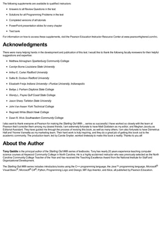 The following supplements are available to qualified instructors:
Answers to all Review Questions in the text
Solutions for all Programming Problems in the text
Completed versions of all tutorials
PowerPoint presentation slides for every chapter
Test bank
For information on how to access these supplements, visit the Pearson Education Instructor Resource Center at www.pearsonhighered.com/irc.
Acknowledgments
There were many helping hands in the development and publication of this text. Iwould like to thank the following faculty reviewers for their helpful
suggestions and expertise:
Matthew Alimagham Spartanburg Community College
Carolyn Borne Louisiana State University
Arthur E. Carter Radford University
Sallie B. Dodson Radford University
Elizabeth Freije Indiana University—Purdue University, Indianapolis
Bettye J. Parham Daytona State College
Wendy L. Payne Gulf Coast State College
Jason Sharp Tarleton State University
John Van Assen York Technical College
Reginald White Black Hawk College
Dawn R. Wick Southwestern Community College
Ialso want to thank everyone at Pearson for making the Starting Out With ... series so successful. Ihave worked so closely with the team at
Pearson that Iconsider them among my closest friends. Iam extremely fortunate to have Matt Goldstein as my editor, and Meghan Jacoby as
Editorial Assistant. They have guided me through the process of revising this book, as well as many others. Iam also fortunate to have Demetrius
Hall and Yvonne Vannatta as my marketing team. Their hard work is truly inspiring, and they do a great job of getting this book out to the
academic community. The production team, led by Carole Snyder, worked tirelessly to make this book a reality. Thanks to you all!
About the Author
Tony Gaddis is the principal author of the Starting Out With series of textbooks. Tony has nearly 20 years experience teaching computer
science courses at Haywood Community College in North Carolina. He is a highly acclaimed instructor who was previously selected as the North
Carolina Community College Teacher of the Year and has received the Teaching Excellence Award from the National Institute for Staff and
Organizational Development.
The Starting Out With series includes introductory books using the C++ programming language, the Java™ programming language, Microsoft®
Visual Basic®, Microsoft® C#®, Python, Programming Logic and Design, MIT App Inventor, and Alice, all published by Pearson Education.
 
