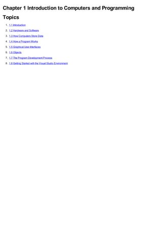 Chapter 1 Introduction to Computers and Programming
Topics
1. 1.1 Introduction
2. 1.2 Hardware and Software
3. 1.3 How Computers Store Data
4. 1.4 How a Program Works
5. 1.5 Graphical User Interfaces
6. 1.6 Objects
7. 1.7 The Program Development Process
8. 1.8 Getting Started with the Visual Studio Environment
 