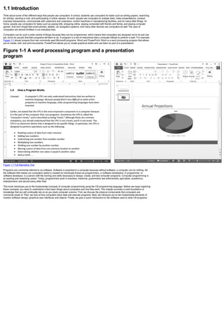 1.1 Introduction
Think about some of the different ways that people use computers. In school, students use computers for tasks such as writing papers, searching
for articles, sending e-mail, and participating in online classes. At work, people use computers to analyze data, make presentations, conduct
business transactions, communicate with customers and coworkers, control machines in manufacturing facilities, and do many other things. At
home, people use computers for tasks such as paying bills, shopping online, staying connected with friends and family, and playing computer
games. And don’t forget that smart phones, tablets, car navigation systems, and many other devices are computers as well. The uses of
computers are almost limitless in our everyday lives.
Computers can do such a wide variety of things because they can be programmed, which means that computers are designed not to do just one
job, but to do any job that their programs tell them to do. A program is a set of instructions that a computer follows to perform a task. For example,
Figure 1-1 shows screens from two commonly used Microsoft programs: Word and PowerPoint. Word is a word processing program that allows
you to create, edit, and print documents. PowerPoint allows you to create graphical slides and use them as part of a presentation.
Figure 1-1 A word processing program and a presentation
program
Figure 1-1 Full Alternative Text
Programs are commonly referred to as software. Software is essential to a computer because without software, a computer can do nothing. All
the software that makes our computers useful is created by individuals known as programmers, or software developers. A programmer, or
software developer, is a person with the training and skills necessary to design, create, and test computer programs. Computer programming is
an exciting and rewarding career. Today, programmers work in business, medicine, government, law enforcement, agriculture, academics,
entertainment, and almost every other field.
This book introduces you to the fundamental concepts of computer programming using the C# programming language. Before we begin exploring
those concepts, you need to understand a few basic things about computers and how they work. This chapter provides a solid foundation of
knowledge that you will continually rely on as you study computer science. First, we discuss the physical components that computers are
commonly made of. Then, we look at how computers store data and execute programs. Next, we introduce you to two fundamental elements of
modern software design: graphical user interfaces and objects. Finally, we give a quick introduction to the software used to write C# programs.
 
