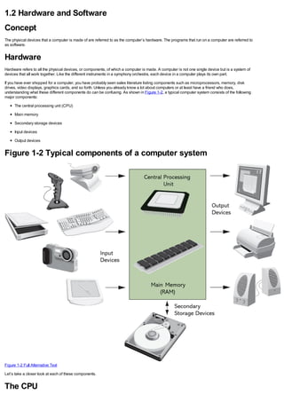 1.2 Hardware and Software
Concept
The physical devices that a computer is made of are referred to as the computer’s hardware. The programs that run on a computer are referred to
as software.
Hardware
Hardware refers to all the physical devices, or components, of which a computer is made. A computer is not one single device but is a system of
devices that all work together. Like the different instruments in a symphony orchestra, each device in a computer plays its own part.
If you have ever shopped for a computer, you have probably seen sales literature listing components such as microprocessors, memory, disk
drives, video displays, graphics cards, and so forth. Unless you already know a lot about computers or at least have a friend who does,
understanding what these different components do can be confusing. As shown in Figure 1-2, a typical computer system consists of the following
major components:
The central processing unit (CPU)
Main memory
Secondary storage devices
Input devices
Output devices
Figure 1-2 Typical components of a computer system
Figure 1-2 Full Alternative Text
Let’s take a closer look at each of these components.
The CPU
 