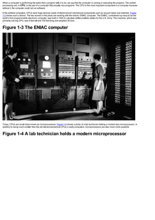 When a computer is performing the tasks that a program tells it to do, we say that the computer is running or executing the program. The central
processing unit, or CPU, is the part of a computer that actually runs programs. The CPU is the most important component in a computer because
without it, the computer could not run software.
In the earliest computers, CPUs were huge devices made of electrical and mechanical components such as vacuum tubes and switches. Figure
1-3 shows such a device. The two women in the photo are working with the historic ENIAC computer. The ENIAC, considered by many to be the
world’s first programmable electronic computer, was built in 1945 to calculate artillery ballistic tables for the U.S. Army. This machine, which was
primarily one big CPU, was 8 feet tall and 100 feet long and weighed 30 tons.
Figure 1-3 The ENIAC computer
Today, CPUs are small chips known as microprocessors. Figure 1-4 shows a photo of a lab technician holding a modern-day microprocessor. In
addition to being much smaller than the old electromechanical CPUs in early computers, microprocessors are also much more powerful.
Figure 1-4 A lab technician holds a modern microprocessor
 