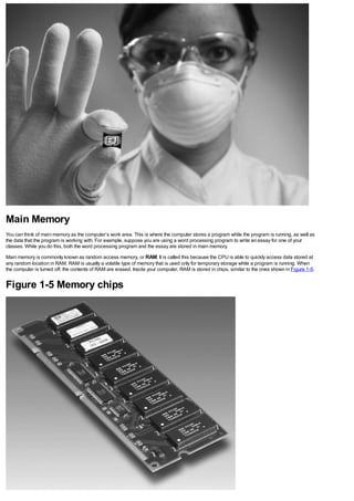 Main Memory
You can think of main memory as the computer’s work area. This is where the computer stores a program while the program is running, as well as
the data that the program is working with. For example, suppose you are using a word processing program to write an essay for one of your
classes. While you do this, both the word processing program and the essay are stored in main memory.
Main memory is commonly known as random access memory, or RAM. It is called this because the CPU is able to quickly access data stored at
any random location in RAM. RAM is usually a volatile type of memory that is used only for temporary storage while a program is running. When
the computer is turned off, the contents of RAM are erased. Inside your computer, RAM is stored in chips, similar to the ones shown in Figure 1-5.
Figure 1-5 Memory chips
 