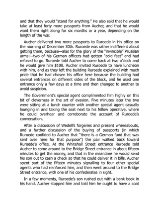 and that they would “stand for anything.” He also said that he would
take at least forty more passports from Aucher, and that he would
want them right along for six months or a year, depending on the
length of the war.
Aucher delivered two more passports to Ruroede in his office on
the morning of December 30th. Ruroede was rather indifferent about
getting them, because—alas for the glory of the “invincible” Prussian
arms!—two of his German officers had gotten “cold feet” and had
refused to go. Ruroede told Aucher to come back at two o’clock and
he would give him $100. Aucher invited Ruroede to have luncheon
with him, and as they left the building Ruroede explained with much
pride that he had chosen his office here because the building had
several entrances on different sides of the block, and he used one
entrance only a few days at a time and then changed to another to
avoid suspicion.
The Government’s special agent complimented him highly on this
bit of cleverness in the art of evasion. Five minutes later the two
were sitting at a lunch counter with another special agent casually
lounging in and taking the seat next to his fellow operative, where
he could overhear and corroborate the account of Ruroede’s
conversation.
After a discussion of Wedell’s forgeries and present whereabouts,
and a further discussion of the buying of passports (in which
Ruroede confided to Aucher that “there is a German fund that was
sent over here for that purpose”) the pair walked back toward
Ruroede’s office. At the Whitehall Street entrance Ruroede told
Aucher to come around to the Bridge Street entrance in about fifteen
minutes to get the money, and that in the meantime he would send
his son out to cash a check so that he could deliver it in bills. Aucher
spent part of the fifteen minutes signalling to four other special
agents who had reinforced him, and then went around to the Bridge
Street entrance, with one of his confederates in sight.
In a few moments, Ruroede’s son rushed out with a bank book in
his hand. Aucher stopped him and told him he ought to have a coat
 