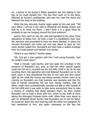 on, a device to let Aucher’s fellow operative see him talking to the
boy so he could identify him. The boy then went on to the bank,
followed by Aucher’s confederate, who saw him cash the check and
followed him back to the building.
When the boy returned, Aucher again spoke to him and said: “Tell
your father I will be in the café at Whitehall and Bridge streets and
that he is to meet me there. I don’t think it is a good thing for
anybody to see me hanging around the front entrance.”
Aucher then went on into the café and signalled to the other three
operatives to follow him. He took a seat in a bootblack’s chair near
the entrance and proceeded to have his shoes blacked. In about ten
minutes Ruroede’s son came out and was about to pass by him
when Aucher hailed him. Ruroede’s son then took a sealed envelope
from his inside pocket and handed it to Aucher.
“Where is your father?” Aucher asked.
“Oh, he’s got a man upstairs with him,” said young Ruroede, “and
he couldn’t come down.”
“Wait a minute,” said Aucher, and tore open the envelope in the
presence of Ruroede’s son, and, so that the other special agents
could see him do it, counted out ten $10 bills, $100 in all. As he was
counting them, the operative who had followed Ruroede’s son to the
bank came in and shouldered the boy to one side and then stood
right by him while the money was being counted. Aucher went on to
impress on Ruroede’s son that business was business and that the
best of friends sometimes fell out over money matters; that his
father might have unintentionally counted out $80 or $90 instead of
the full $100 and it was safer to take some precautions than to take
a chance of creating bad blood between them. He then invited
Ruroede’s son to have a drink with him, which he did, both of them
taking the strongest Prussian drink—milk. When they were about to
part on Whitehall Street Aucher told Ruroede’s son to tell his father
he would be down the next morning with the other two passports he
had mentioned to him, and again impressed on the boy the
 
