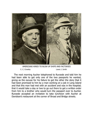 AMERICANS HIRED TO BLOW UP SHIPS AND FACTORIES
C. C. Crowley Lewis J. Smith
The next morning Aucher telephoned to Ruroede and told him he
had been able to get only one of the two passports he wanted,
giving as the excuse for his failure to get the other the story that it
had been promised to him by a man working on a job in Long Island
and that this man had met with an accident and was in the hospital;
that it would take a day or two to go out there to get a written order
from him to a brother who would turn the passport over to Aucher.
Ruroede accepted an invitation to take luncheon with Aucher at
Davidson’s restaurant at the corner of Broad and Bridge streets.
 