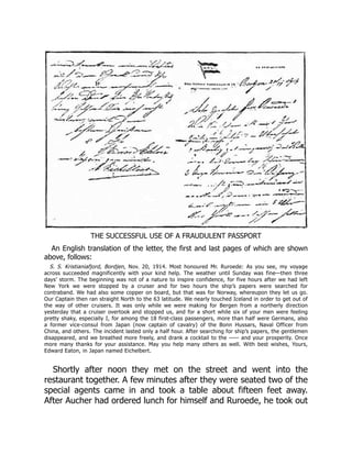 THE SUCCESSFUL USE OF A FRAUDULENT PASSPORT
An English translation of the letter, the first and last pages of which are shown
above, follows:
S. S. Kristianiafjord, Bordjen, Nov. 20, 1914. Most honoured Mr. Ruroede: As you see, my voyage
across succeeded magnificently with your kind help. The weather until Sunday was fine—then three
days’ storm. The beginning was not of a nature to inspire confidence, for five hours after we had left
New York we were stopped by a cruiser and for two hours the ship’s papers were searched for
contraband. We had also some copper on board, but that was for Norway, whereupon they let us go.
Our Captain then ran straight North to the 63 latitude. We nearly touched Iceland in order to get out of
the way of other cruisers. It was only while we were making for Bergen from a northerly direction
yesterday that a cruiser overtook and stopped us, and for a short while six of your men were feeling
pretty shaky, especially I, for among the 18 first-class passengers, more than half were Germans, also
a former vice-consul from Japan (now captain of cavalry) of the Bonn Hussars, Naval Officer from
China, and others. The incident lasted only a half hour. After searching for ship’s papers, the gentlemen
disappeared, and we breathed more freely, and drank a cocktail to the —— and your prosperity. Once
more many thanks for your assistance. May you help many others as well. With best wishes, Yours,
Edward Eaton, in Japan named Eichelbert.
Shortly after noon they met on the street and went into the
restaurant together. A few minutes after they were seated two of the
special agents came in and took a table about fifteen feet away.
After Aucher had ordered lunch for himself and Ruroede, he took out
 
