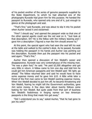 of his pocket another of the series of genuine passports supplied by
the State Department, to which he had attached one of the
photographs Ruroede had given him for this purpose. He handed the
passport to Ruroede, who opened only one end of it, just enough to
glance at the photograph and seal.
“That’s fine,” said Ruroede, and was about to slip it into his pocket
when Aucher seized it and exclaimed:
“Fine? I should say,” and opened the passport wide so that one of
the other special agents could see the red seal on it. “Just look at
that description. Eh? He is the fellow with the military bearing and I
gave him a description I figured a man like him should answer to.”
At this point, the special agent who had seen the seal left his seat
at the table and walked to the cashier’s desk. As he passed, Ruroede
was holding the passport in his hands and Aucher was pointing out
the description. Ruroede then put the passport into his pocket and
said again: “That’s fine.”
Aucher then opened a discussion of Von Wedell’s career and
disappearance. Ruroede was very contemptuous of the missing man.
“He was a plain fool,” he said. “He paid $3,500 altogether and got
very little in return. A fellow came to him one day and told him he
could get him American passports and Von Wedell said: ‘All right; go
ahead.’ The fellow returned later and said he would have to have
some expense money and he gave him $10. A little while later a
friend of the first man came to Von Wedell wanting expense money.
When Von Wedell decided to put him off, he became threatening and
Von Wedell, fearing he might tell the Government authorities, gave
him some money. A few days later about twenty fellows came
looking for Von Wedell. But quite aside from that sort of business
Von Wedell’s foolishness in forging names on two American
passports is the thing that made him get away.”
“Did I understand you to say,” asked Aucher, “that he had gone to
join his wife?”
 