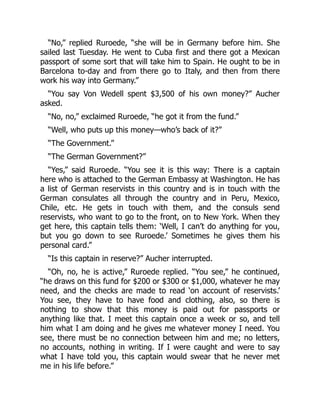 “No,” replied Ruroede, “she will be in Germany before him. She
sailed last Tuesday. He went to Cuba first and there got a Mexican
passport of some sort that will take him to Spain. He ought to be in
Barcelona to-day and from there go to Italy, and then from there
work his way into Germany.”
“You say Von Wedell spent $3,500 of his own money?” Aucher
asked.
“No, no,” exclaimed Ruroede, “he got it from the fund.”
“Well, who puts up this money—who’s back of it?”
“The Government.”
“The German Government?”
“Yes,” said Ruroede. “You see it is this way: There is a captain
here who is attached to the German Embassy at Washington. He has
a list of German reservists in this country and is in touch with the
German consulates all through the country and in Peru, Mexico,
Chile, etc. He gets in touch with them, and the consuls send
reservists, who want to go to the front, on to New York. When they
get here, this captain tells them: ‘Well, I can’t do anything for you,
but you go down to see Ruroede.’ Sometimes he gives them his
personal card.”
“Is this captain in reserve?” Aucher interrupted.
“Oh, no, he is active,” Ruroede replied. “You see,” he continued,
“he draws on this fund for $200 or $300 or $1,000, whatever he may
need, and the checks are made to read ‘on account of reservists.’
You see, they have to have food and clothing, also, so there is
nothing to show that this money is paid out for passports or
anything like that. I meet this captain once a week or so, and tell
him what I am doing and he gives me whatever money I need. You
see, there must be no connection between him and me; no letters,
no accounts, nothing in writing. If I were caught and were to say
what I have told you, this captain would swear that he never met
me in his life before.”
 