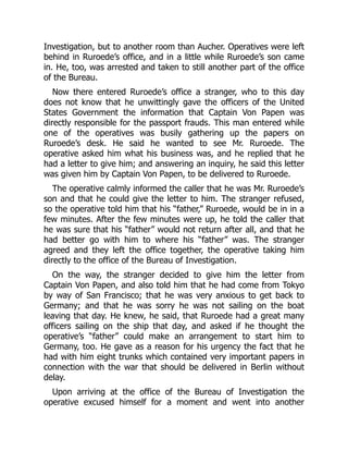 Investigation, but to another room than Aucher. Operatives were left
behind in Ruroede’s office, and in a little while Ruroede’s son came
in. He, too, was arrested and taken to still another part of the office
of the Bureau.
Now there entered Ruroede’s office a stranger, who to this day
does not know that he unwittingly gave the officers of the United
States Government the information that Captain Von Papen was
directly responsible for the passport frauds. This man entered while
one of the operatives was busily gathering up the papers on
Ruroede’s desk. He said he wanted to see Mr. Ruroede. The
operative asked him what his business was, and he replied that he
had a letter to give him; and answering an inquiry, he said this letter
was given him by Captain Von Papen, to be delivered to Ruroede.
The operative calmly informed the caller that he was Mr. Ruroede’s
son and that he could give the letter to him. The stranger refused,
so the operative told him that his “father,” Ruroede, would be in in a
few minutes. After the few minutes were up, he told the caller that
he was sure that his “father” would not return after all, and that he
had better go with him to where his “father” was. The stranger
agreed and they left the office together, the operative taking him
directly to the office of the Bureau of Investigation.
On the way, the stranger decided to give him the letter from
Captain Von Papen, and also told him that he had come from Tokyo
by way of San Francisco; that he was very anxious to get back to
Germany; and that he was sorry he was not sailing on the boat
leaving that day. He knew, he said, that Ruroede had a great many
officers sailing on the ship that day, and asked if he thought the
operative’s “father” could make an arrangement to start him to
Germany, too. He gave as a reason for his urgency the fact that he
had with him eight trunks which contained very important papers in
connection with the war that should be delivered in Berlin without
delay.
Upon arriving at the office of the Bureau of Investigation the
operative excused himself for a moment and went into another
 
