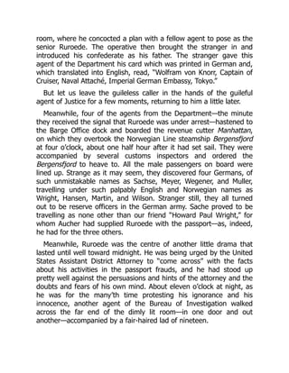 room, where he concocted a plan with a fellow agent to pose as the
senior Ruroede. The operative then brought the stranger in and
introduced his confederate as his father. The stranger gave this
agent of the Department his card which was printed in German and,
which translated into English, read, “Wolfram von Knorr, Captain of
Cruiser, Naval Attaché, Imperial German Embassy, Tokyo.”
But let us leave the guileless caller in the hands of the guileful
agent of Justice for a few moments, returning to him a little later.
Meanwhile, four of the agents from the Department—the minute
they received the signal that Ruroede was under arrest—hastened to
the Barge Office dock and boarded the revenue cutter Manhattan,
on which they overtook the Norwegian Line steamship Bergensfjord
at four o’clock, about one half hour after it had set sail. They were
accompanied by several customs inspectors and ordered the
Bergensfjord to heave to. All the male passengers on board were
lined up. Strange as it may seem, they discovered four Germans, of
such unmistakable names as Sachse, Meyer, Wegener, and Muller,
travelling under such palpably English and Norwegian names as
Wright, Hansen, Martin, and Wilson. Stranger still, they all turned
out to be reserve officers in the German army. Sache proved to be
travelling as none other than our friend “Howard Paul Wright,” for
whom Aucher had supplied Ruroede with the passport—as, indeed,
he had for the three others.
Meanwhile, Ruroede was the centre of another little drama that
lasted until well toward midnight. He was being urged by the United
States Assistant District Attorney to “come across” with the facts
about his activities in the passport frauds, and he had stood up
pretty well against the persuasions and hints of the attorney and the
doubts and fears of his own mind. About eleven o’clock at night, as
he was for the many’th time protesting his ignorance and his
innocence, another agent of the Bureau of Investigation walked
across the far end of the dimly lit room—in one door and out
another—accompanied by a fair-haired lad of nineteen.
 