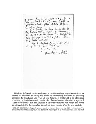 This letter [of which the facsimiles are of the first and last pages] was written by
Wedell to Bernstorff to justify his action in abandoning the work of gathering
passports for fraudulent use. The full text follows, in English. It is an interesting
document, not only because it reveals a lot of weak human nature in the agents of
“German efficiency” but also because it definitely revealed Von Papen and Albert
as principals in the German plots as early as three months after the war started:
HOTEL ST. GEORGE Felix Fieger, Proprietor, Nyack-on-Hudson, December 26, 1914. His Excellency The
Imperial German Ambassador, Count Von Bernstorff, Washington, D. C. Your Excellency: Allow me most
 