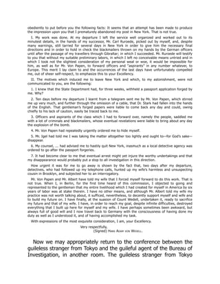 obediently to put before you the following facts: It seems that an attempt has been made to produce
the impression upon you that I prematurely abandoned my post in New York. That is not true.
I. My work was done. At my departure I left the service well organized and worked out to its
minutest details, in the hands of my successor, Mr. Carl Ruroede, picked out by myself, and, despite
many warnings, still tarried for several days in New York in order to give him the necessary final
directions and in order to hold in check the blackmailers thrown on my hands by the German officers
until after the passage of my travellers through Gibraltar; in which I succeeded. Mr. Ruroede will testify
to you that without my suitable preliminary labors, in which I left no conceivable means untried and in
which I took not the slightest consideration of my personal weal or woe, it would be impossible for
him, as well as for Mr. Von Papen, to forward officers and “aspirants” in any number whatever, to
Europe. This merit I lay claim to and the occurrences of the last days have unfortunately compelled
me, out of sheer self-respect, to emphasize this to your Excellency.
II. The motives which induced me to leave New York and which, to my astonishment, were not
communicated to you, are the following:
1. I knew that the State Department had, for three weeks, withheld a passport application forged by
me. Why?
2. Ten days before my departure I learnt from a telegram sent me by Mr. Von Papen, which stirred
me up very much, and further through the omission of a cable, that Dr. Stark had fallen into the hands
of the English. That gentleman’s forged papers were liable to come back any day and could, owing
chiefly to his lack of caution, easily be traced back to me.
3. Officers and aspirants of the class which I had to forward over, namely the people, saddled me
with a lot of criminals and blackmailers, whose eventual revelations were liable to bring about any day
the explosion of the bomb.
4. Mr. Von Papen had repeatedly urgently ordered me to hide myself.
5. Mr. Igel had told me I was taking the matter altogether too lightly and ought to—for God’s sake—
disappear.
6. My counsel, ... had advised me to hastily quit New York, inasmuch as a local detective agency was
ordered to go after the passport forgeries.
7. It had become clear to me that eventual arrest might yet injure the worthy undertakings and that
my disappearance would probably put a stop to all investigation in this direction.
How urgent it was for me to go away is shown by the fact that, two days after my departure,
detectives, who had followed up my telephone calls, hunted up my wife’s harmless and unsuspecting
cousin in Brooklyn, and subjected her to an interrogatory.
Mr. Von Papen and Mr. Albert have told my wife that I forced myself forward to do this work. That is
not true. When I, in Berlin, for the first time heard of this commission, I objected to going and
represented to the gentleman that my entire livelihood which I had created for myself in America by six
years of labor was at stake therein. I have no other means, and although Mr. Albert told my wife my
practice was not worth talking about, it sufficed, nevertheless, to decently support myself and wife and
to build my future on. I have finally, at the suasion of Count Wedell, undertaken it, ready to sacrifice
my future and that of my wife. I have, in order to reach my goal, despite infinite difficulties, destroyed
everything that I built up here for myself and my wife. I have perhaps sometimes been awkward, but
always full of good will and I now travel back to Germany with the consciousness of having done my
duty as well as I understood it, and of having accomplished my task.
With expressions of the most exquisite consideration, I am, your Excellency.
Very respectfully,
(Signed) Hans Adam von Wedell.
Now we may appropriately return to the conference between the
guileless stranger from Tokyo and the guileful agent of the Bureau of
Investigation, in another room. The guileless stranger from Tokyo
 