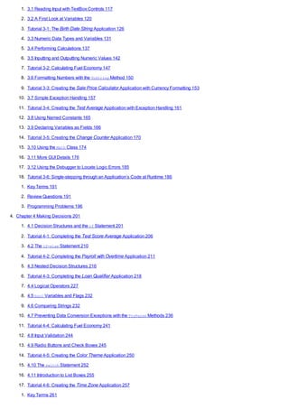 1. 3.1 Reading Input with TextBox Controls 117
2. 3.2 A First Look at Variables 120
3. Tutorial 3-1: The Birth Date String Application 126
4. 3.3 Numeric Data Types and Variables 131
5. 3.4 Performing Calculations 137
6. 3.5 Inputting and Outputting Numeric Values 142
7. Tutorial 3-2: Calculating Fuel Economy 147
8. 3.6 Formatting Numbers with the ToString Method 150
9. Tutorial 3-3: Creating the Sale Price Calculator Application with Currency Formatting 153
10. 3.7 Simple Exception Handling 157
11. Tutorial 3-4: Creating the Test Average Application with Exception Handling 161
12. 3.8 Using Named Constants 165
13. 3.9 Declaring Variables as Fields 166
14. Tutorial 3-5: Creating the Change Counter Application 170
15. 3.10 Using the Math Class 174
16. 3.11 More GUIDetails 176
17. 3.12 Using the Debugger to Locate Logic Errors 185
18. Tutorial 3-6: Single-stepping through an Application’s Code at Runtime 186
1. Key Terms 191
2. Review Questions 191
3. Programming Problems 196
4. Chapter 4 Making Decisions 201
1. 4.1 Decision Structures and the if Statement 201
2. Tutorial 4-1: Completing the Test Score Average Application 206
3. 4.2 The if-else Statement 210
4. Tutorial 4-2: Completing the Payroll with Overtime Application 211
5. 4.3 Nested Decision Structures 216
6. Tutorial 4-3: Completing the Loan Qualifier Application 218
7. 4.4 Logical Operators 227
8. 4.5 bool Variables and Flags 232
9. 4.6 Comparing Strings 232
10. 4.7 Preventing Data Conversion Exceptions with the TryParse Methods 236
11. Tutorial 4-4: Calculating Fuel Economy 241
12. 4.8 Input Validation 244
13. 4.9 Radio Buttons and Check Boxes 245
14. Tutorial 4-5: Creating the Color Theme Application 250
15. 4.10 The switch Statement 252
16. 4.11 Introduction to List Boxes 255
17. Tutorial 4-6: Creating the Time Zone Application 257
1. Key Terms 261
 