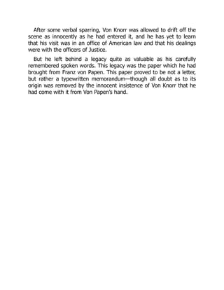 After some verbal sparring, Von Knorr was allowed to drift off the
scene as innocently as he had entered it, and he has yet to learn
that his visit was in an office of American law and that his dealings
were with the officers of Justice.
But he left behind a legacy quite as valuable as his carefully
remembered spoken words. This legacy was the paper which he had
brought from Franz von Papen. This paper proved to be not a letter,
but rather a typewritten memorandum—though all doubt as to its
origin was removed by the innocent insistence of Von Knorr that he
had come with it from Von Papen’s hand.
 