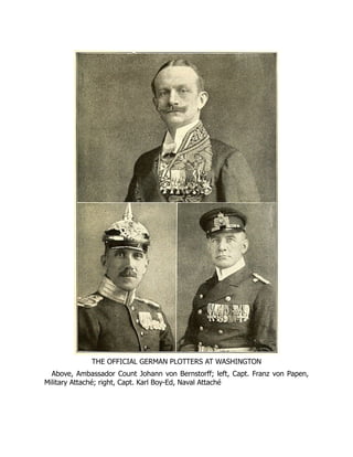 THE OFFICIAL GERMAN PLOTTERS AT WASHINGTON
Above, Ambassador Count Johann von Bernstorff; left, Capt. Franz von Papen,
Military Attaché; right, Capt. Karl Boy-Ed, Naval Attaché
 