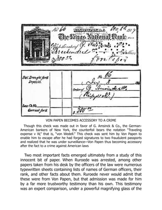 VON PAPEN BECOMES ACCESSORY TO A CRIME
Though this check was made out in favor of G. Amsinck & Co., the German-
American bankers of New York, the counterfoil bears the notation “Traveling
expense v W,” that is, “von Wedell.” This check was sent him by Von Papen to
enable him to escape after he had forged signatures to two fraudulent passports
and realized that he was under surveillance—Von Papen thus becoming accessory
after the fact to a crime against American laws
Two most important facts emerged ultimately from a study of this
innocent bit of paper. When Ruroede was arrested, among other
papers taken from his desk by the officers of the law were numerous
typewritten sheets containing lists of names of German officers, their
rank, and other facts about them. Ruroede never would admit that
these were from Von Papen, but that admission was made for him
by a far more trustworthy testimony than his own. This testimony
was an expert comparison, under a powerful magnifying glass of the
 