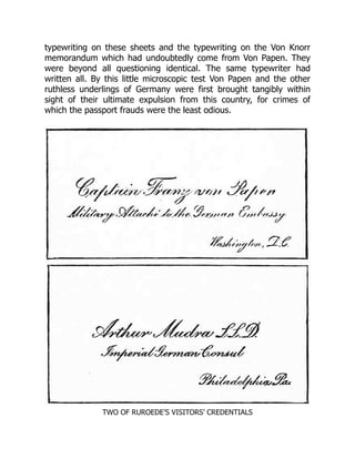 typewriting on these sheets and the typewriting on the Von Knorr
memorandum which had undoubtedly come from Von Papen. They
were beyond all questioning identical. The same typewriter had
written all. By this little microscopic test Von Papen and the other
ruthless underlings of Germany were first brought tangibly within
sight of their ultimate expulsion from this country, for crimes of
which the passport frauds were the least odious.
TWO OF RUROEDE’S VISITORS’ CREDENTIALS
 