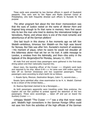 These cards were presented by two German officers in search of fraudulent
passports. They were sent by Von Papen and Mudra (German Consul at
Philadelphia), who both frequently directed such officers to Ruroede for this
purpose
The other pregnant fact about the Von Knorr memorandum was
that the eyes of Justice rested on the name of Werner Horn and
lingered long enough to fix that name in memory. Here first swam
into its ken the man who tried to destroy the international bridge at
Vanceboro, Maine, and whose story is one of the most romantic and
adventurous of all the German plotters!
One last touch in this drama: A few moments ago we left Von
Wedell—ambitious, timorous Von Wedell—on the high seas bound
for Norway. But Fate was after him. Ruroede’s moment of weakness
—his moment of pique, when he swore he would not shoulder all
this bitterness alone—had set her on his trail. A cable message to
London, a wireless from the Admiralty, and then—this entry in the
logbook of the Bergensfjord for Monday, January 11, 1915:
All male first and second class passengers were gathered in the first-class
dining saloon and their nationality inquired into.
About noon, the boarding officer of the Cruiser —— (English) went back
and reported to his ship. About 0:45 P. M. he came over with orders again to
take off six German stowaways and two suspected passengers. These
passengers were according to ship’s berth list as follows:
1. Rosato Sprio, Mexican, Destination Bergen, Cabin 71, second-class....
Rosato Sprio admitted after close examination to be H. A. Wedell. Claimed
to be a citizen of the United States....
Dr. Rasmus Bjornstad claimed to be a Norwegian....
As both passengers apparently were travelling under false pretense, the
Captain did not feel justified to protest against the detention of the two
passengers. These were accordingly ... taken off and put on board the
Auxiliary Cruiser ——.
Unhappy Wedell! “The Cruiser ——” was a ship that never made
port. Wedell’s high connections in the German Foreign Office could
not save him from the activities of the high officials of the German
 