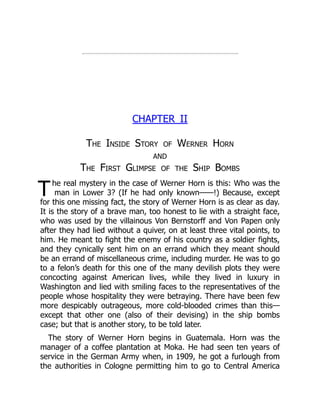 T
CHAPTER II
The Inside Story of Werner Horn
and
The First Glimpse of the Ship Bombs
he real mystery in the case of Werner Horn is this: Who was the
man in Lower 3? (If he had only known——!) Because, except
for this one missing fact, the story of Werner Horn is as clear as day.
It is the story of a brave man, too honest to lie with a straight face,
who was used by the villainous Von Bernstorff and Von Papen only
after they had lied without a quiver, on at least three vital points, to
him. He meant to fight the enemy of his country as a soldier fights,
and they cynically sent him on an errand which they meant should
be an errand of miscellaneous crime, including murder. He was to go
to a felon’s death for this one of the many devilish plots they were
concocting against American lives, while they lived in luxury in
Washington and lied with smiling faces to the representatives of the
people whose hospitality they were betraying. There have been few
more despicably outrageous, more cold-blooded crimes than this—
except that other one (also of their devising) in the ship bombs
case; but that is another story, to be told later.
The story of Werner Horn begins in Guatemala. Horn was the
manager of a coffee plantation at Moka. He had seen ten years of
service in the German Army when, in 1909, he got a furlough from
the authorities in Cologne permitting him to go to Central America
 