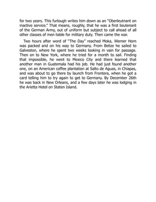 for two years. This furlough writes him down as an “Oberleutnant on
inactive service.” That means, roughly, that he was a first lieutenant
of the German Army, out of uniform but subject to call ahead of all
other classes of men liable for military duty. Then came the war.
Two hours after word of “The Day” reached Moka, Werner Horn
was packed and on his way to Germany. From Belize he sailed to
Galveston, where he spent two weeks looking in vain for passage.
Then on to New York, where he tried for a month to sail. Finding
that impossible, he went to Mexico City and there learned that
another man in Guatemala had his job. He had just found another
one, on an American coffee plantation at Salto de Aguas, in Chiapas,
and was about to go there by launch from Frontera, when he got a
card telling him to try again to get to Germany. By December 26th
he was back in New Orleans, and a few days later he was lodging in
the Arietta Hotel on Staten Island.
 