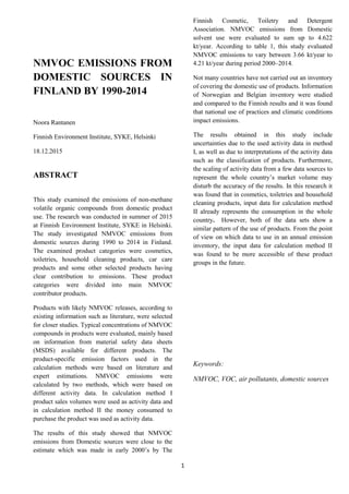 1
NMVOC EMISSIONS FROM
DOMESTIC SOURCES IN
FINLAND BY 1990-2014
Noora Rantanen
Finnish Environment Institute, SYKE, Helsinki
18.12.2015
ABSTRACT
This study examined the emissions of non-methane
volatile organic compounds from domestic product
use. The research was conducted in summer of 2015
at Finnish Environment Institute, SYKE in Helsinki.
The study investigated NMVOC emissions from
domestic sources during 1990 to 2014 in Finland.
The examined product categories were cosmetics,
toiletries, household cleaning products, car care
products and some other selected products having
clear contribution to emissions. These product
categories were divided into main NMVOC
contributor products.
Products with likely NMVOC releases, according to
existing information such as literature, were selected
for closer studies. Typical concentrations of NMVOC
compounds in products were evaluated, mainly based
on information from material safety data sheets
(MSDS) available for different products. The
product-specific emission factors used in the
calculation methods were based on literature and
expert estimations. NMVOC emissions were
calculated by two methods, which were based on
different activity data. In calculation method I
product sales volumes were used as activity data and
in calculation method II the money consumed to
purchase the product was used as activity data.
The results of this study showed that NMVOC
emissions from Domestic sources were close to the
estimate which was made in early 2000’s by The
Finnish Cosmetic, Toiletry and Detergent
Association. NMVOC emissions from Domestic
solvent use were evaluated to sum up to 4.622
kt/year. According to table 1, this study evaluated
NMVOC emissions to vary between 3.66 kt/year to
4.21 kt/year during period 2000–2014.
Not many countries have not carried out an inventory
of covering the domestic use of products. Information
of Norwegian and Belgian inventory were studied
and compared to the Finnish results and it was found
that national use of practices and climatic conditions
impact emissions.
The results obtained in this study include
uncertainties due to the used activity data in method
I, as well as due to interpretations of the activity data
such as the classification of products. Furthermore,
the scaling of activity data from a few data sources to
represent the whole country’s market volume may
disturb the accuracy of the results. In this research it
was found that in cosmetics, toiletries and household
cleaning products, input data for calculation method
II already represents the consumption in the whole
country. However, both of the data sets show a
similar pattern of the use of products. From the point
of view on which data to use in an annual emission
inventory, the input data for calculation method II
was found to be more accessible of these product
groups in the future.
Keywords:
NMVOC, VOC, air pollutants, domestic sources
 