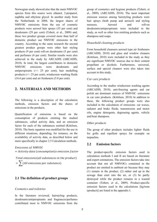 3
Norwegian study showed also that the main NMVOC
species from this source were ethanol, 2-propanol,
naphtha and ethylene glycol. In another study from
the Netherlands in 2004, the largest shares of
NMVOC emissions from the use of cosmetic
products were aerosol hair sprays (35 per cent) and
deodorants (29 per cent) (Tebert, et al., 2009) and,
these two product groups covered more than half of
domestic product use NMVOC emissions in the
country. According to the same research the second
greatest product groups were other hair styling
products (9 per cent) roll-on deodorants (5 per cent)
and perfumes (4 per cent). Similar results were also
achieved in the study by ARCADIS (ARCADIS,
2010). In total, the largest contributors to domestic
NMVOC emissions were deodorants and
antiperspirants (+/- 25 per cent), hair modelling
products (+/- 25 per cent), windscreen washing fluids
(16.6 per cent) and air fresheners (5.8 per cent).
2. MATERIALS AND METHODS
The following is a description of the calculation
methods, emission factors and the shares of
emissions in the products.
Quantification of emissions is based on the
consumption of products emitting the studied
substances, called activity data, and an emission
factor for each of the substances emitted (Kittilsen,
2010). The basic equation was modified for the use in
different situations, depending, for instance, on the
availability of activity data, as described below and
more specifically in chapter 2.5 Calculation methods.
𝐸𝑚𝑖𝑠𝑠𝑖𝑜𝑛𝑠 𝑜𝑓 𝑁𝑀𝑉𝑂𝐶
= 𝐴𝑐𝑡𝑖𝑣𝑖𝑡𝑦 𝑑𝑎𝑡𝑎 (𝑐𝑜𝑛𝑠𝑢𝑚𝑝𝑡𝑖𝑜𝑛)𝑥 𝑒𝑚𝑖𝑠𝑠𝑖𝑜𝑛 𝑓𝑎𝑐𝑡𝑜𝑟
𝑇𝑜𝑡𝑎𝑙 𝑒𝑚𝑖𝑠𝑠𝑖𝑜𝑛𝑠(𝑎𝑙𝑙 𝑠𝑢𝑏𝑠𝑡𝑎𝑛𝑐𝑒𝑠 𝑖𝑛 𝑡ℎ𝑒 𝑝𝑟𝑜𝑑𝑢𝑐𝑡)
= ∑(𝐴𝑙𝑙 𝑒𝑚𝑖𝑠𝑠𝑖𝑜𝑛𝑠 𝑝𝑒𝑟 𝑠𝑢𝑏𝑠𝑡𝑎𝑛𝑐𝑒)
2.1 The definition of product groups
Cosmetics and toiletries
In the literature reviewed, hairstyling products,
deodorants/antiperspirants and fragrances/perfumes
contributed most to NMVOC emissions from the
group of cosmetics and hygiene products (Tebert, et
al., 2009), (ARCADIS, 2010). The most important
emission sources among hairstyling products were
hair sprays (both pump and aerosol) and styling
mousses. Aerosol and roll-on
deodorants/antiperspirants were included in the
study, as well as other less emitting products such as
shampoos and soaps.
Household cleaning products
From household cleansers aerosol type air fresheners
(ARCADIS, 2010) and glass and window cleaners
(Kittilsen, 2010) were included in the study as they
are significant NMVOC sources due to their content
propellant or alcohols. Furthermore, universal,
surface and special cleaners were also taken into
account in this study.
Car care products
According to the studies windscreen washing agents
(ARCADIS, 2010), anti-freezing agents and car
polish are dominant sources of NMVOC -emissions
in car care products. (Kittilsen, 2010) In addition to
these, the following product groups were also
included in the calculation of emissions: car waxes,
radiator and brake fluids, transmission and motor
oils, engine detergents, degreasing agents, vehicle
and boat shampoos.
Other products
The group of other products includes lighter fluids
for grills and repellent sprays for example on
tarpaulins.
2.2 Emission factors
The product-specific emission factors used in
calculation methods I and II are based on literature
and expert estimations. The emission factors take into
account that not all NMVOCs contained in the
product are emitted to ambient air because they may
(1) remain in the product, (2) rather end up in the
sewage than emit into the air, or (3) be partly
destroyed while the product remains in a wasted
container (Tebert, et al., 2009). Product-specific
emission factors used in the calculations [kg/tonn
(product)] are listed in the appendix I.
 