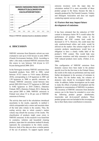 7
Picture 6 NMVOC emissions based on calculation method I
4. DISCUSSION
NMVOC emissions from Domestic solvent use were
evaluated to sum up to 4.622 kt/year in early 2000’s
(Finnish Environment Institute, 2014). According to
table 1, this study evaluated NMVOC emissions from
this source to vary between 3.66 kt/year to 4.21
kt/year during period 2000–2014.
In the Norwegian inventory NMVOC emissions from
household products from 2005 to 2008, varied
between 10 521 tonnes to 9 416 tonnes (Kittilsen,
2010), corresponding to 2.28 kg/person in 2005 and
1.99 kg/person in 2008 as specific emissions. In
Finland, NMVOC emissions varied between time
period 2005-2010 from 0.757 kg/person in 2005 and
to 0.802 kg/person in 2010 (Table1), (Statistics
Finland, 2007), (Statistics Finland, 2011). During the
time period 2005 to 2008, NMVOC emissions in
Finland were about 33 to 40 per cent of NMVOC
emissions in Norway.
The activity data used in the calculations introduced
uncertainty to the results, especially in method I,
which corresponded only a minor and uncertain share
of the total sales volume in the country. Thus, the
scaling activity data to whole country’s market
volume may disturb the accuracy of the results. The
classification of products might cause errors to
NMVOC emissions. In this research it was found that
in cosmetics, toiletries and household cleaning
products, input data for calculation method II already
represents the consumption in the whole country.
However, both of the data sets show a similar pattern
of the use of products. To support regular annual
emission inventory work the input data for
calculation method II is more accessible of these
product groups in the future, because the data is
annually produced by The Finnish Cosmetic, Toiletry
and Detergent Association and does not require
conducting separate surveys each year.
4.1 Factors that may impact future
development of emissions
It has been estimated that the reduction of VOC
content in hairsprays below 90 % would reduce the
performance of product. What comes to the
deodorants, the VOC content limit could be
decreased to 10 %. However, this could mean that
only emulsion-based rollers and sticks would be
allowed on the market. One solution might be if all
cosmetic products manufacturers would have an
obligation to have a clearly visible label of the
product’s VOC content. This would help raise
consumer awareness and help consumers to prefer
VOC reduced products more easily. (Tebert, et al.,
2009)
This configuration of NMVOC emissions from
domestic sources have been made in the product
specific level for the first time in the Finland. Hence,
the results in this study are preliminary and may need
further development in the accuracy of estimates in
the future. For the further study, the volumes of
domestic sales should be investigated further and
wider. In addition, further investigation can be made
to study the effects of product development and the
legislation to concentration of NMVOCs in products.
The inventory of NMVOC emissions from domestic
sources can in the future be extended to cover also
the following product groups: disinfectants,
insecticides and do-it-yourself products. These
product groups were not included in this investigation
due to their likely minor contribution to emissions.
 